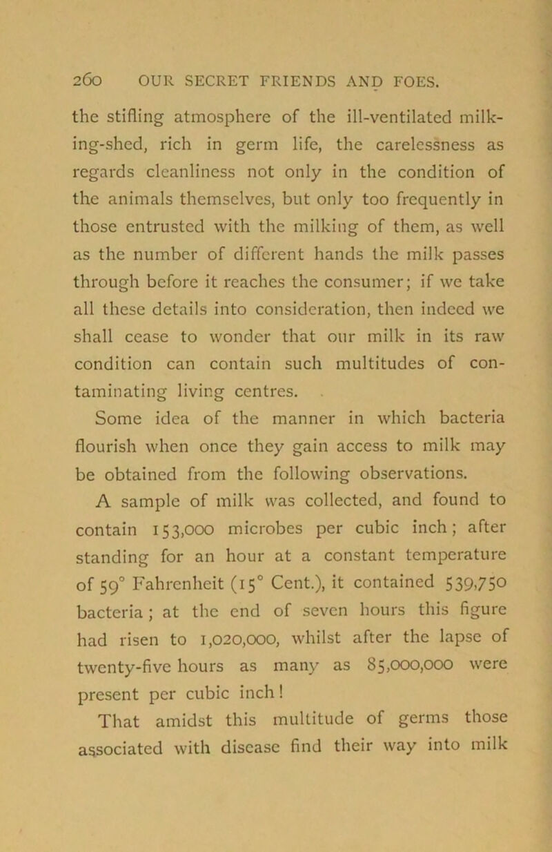 the stifling atmosphere of the ill-ventilated milk- ing-shed, rich in germ life, the carelessness as regards cleanliness not only in the condition of the animals themselves, but only too frequently in those entrusted with the milking of them, as well as the number of different hands the milk passes through before it reaches the consumer; if we take all these details into consideration, then indeed we shall cease to wonder that our milk in its raw condition can contain such multitudes of con- taminating living centres. Some idea of the manner in which bacteria flourish when once they gain access to milk may be obtained from the following observations. A sample of milk was collected, and found to contain 153,000 microbes per cubic inch; after standing for an hour at a constant temperature of 590 Fahrenheit (150 Cent.), it contained 539.75° bacteria ; at the end of seven hours this figure had risen to 1,020,000, whilst after the lapse of twenty-five hours as many as 85,000,000 were present per cubic inch! That amidst this multitude of germs those associated with disease find their way into milk