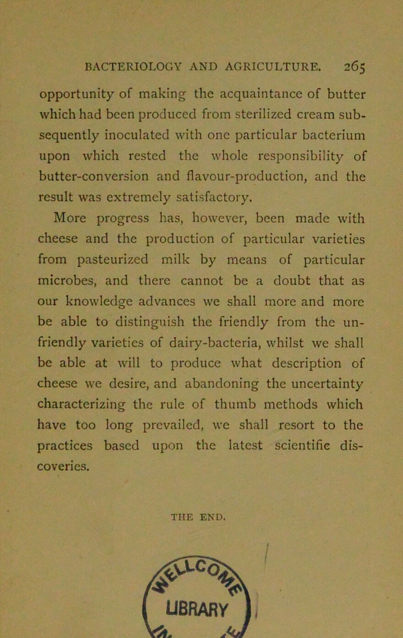 opportunity of making the acquaintance of butter which had been produced from sterilized cream sub- sequently inoculated with one particular bacterium upon which rested the whole responsibility of butter-conversion and flavour-production, and the result was extremely satisfactory. More progress has, however, been made with cheese and the production of particular varieties from pasteurized milk by means of particular microbes, and there cannot be a doubt that as our knowledge advances we shall more and more be able to distinguish the friendly from the un- friendly varieties of dairy-bacteria, whilst we shall be able at will to produce what description of cheese we desire, and abandoning the uncertainty characterizing the rule of thumb methods which have too long prevailed, we shall resort to the practices based upon the latest scientific dis- coveries. THE END.