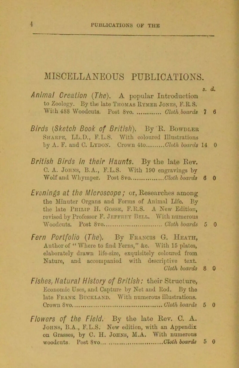 MISCELLANEOUS PUBLICATIONS. a. d. Animal Creation {The). A popular Introduction to Zoology. By the late Thomas Rymer Jones, F.R.S. With 488 Woodcuts. Post 8vo Cloth boards 7 8 Birds {Sketch Book of British). By'll. Bowdler Sharpe, LL.D., F.L.S. With coloured Illustrations by A. F. and C. Lydon. Crown 4to Cloth boards 14 0 British Birds in their Haunts. By the late Rev. C. A. Johns, B.A., F.L.S. With 190 engravings by Wolf and Whymper. Post 8vo Cloth boards 8 0 Evenings at the Microscope; or, Researches among the Minuter Organs and Forms of Animal Life. By the late Philip H. Gosse, F.ll.S. A New Edition, revised by Professor F. Jeffrey Bell. With numerous Woodcuts. Post 8vo Cloth boards 5 0 Fern Portfolio {The). By Francis G. Heatii, Author of “ Where to find Ferns,” &c. With 15 platos, elaborately drawn life-size, exquisitely coloured from Nature, and accompanied with descriptive text Cloth boards 8 0 Fishes, Natural History of British: their Structure, Economic Uses, and Capture by Net and Rod. By the late Frank Buciiland. With numerous illustrations. Crown 8vo Cloth boards 5 0 Flowers of the Field. By the late Rev. C. A. Johns, B.A., F.L.S. New edition, with an Appendix on Grasses, by C. H. Johns, M.A. With numerous woodcuts. Post 8vo Cloth boards 5 0
