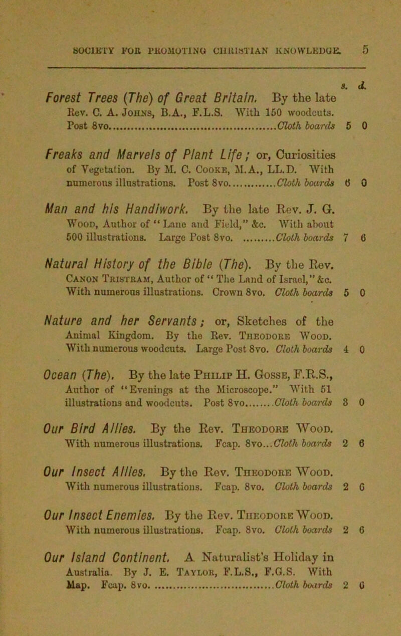 8. d. Forest Trees (The) of Great Britain. By the late Rev. C. A. Johns, B.A., F.L.S. With 150 woodcuts. Post 8 vo Cloth boards 5 0 Freaks and Marvels of Plant Life; or, Curiosities of Vegetation. By M. C. Cooke, M.A., LL.D. With numerous illustrations. Post 8vo Cloth boards 8 0 Man and his Handiwork. By the late Rev. J. G. Wood, Author of “ Lane and Field,” &c. With about 600 illustrations. Large Post 8vo Cloth boards 7 13 Natural History of the Bible (The). By the Rev. Canon Tristram, Author of “ The Land of Israel,”&c. With numerous illustrations. Crown 8vo. Cloth boards 5 0 Nature and her Servants; or, Sketches of the Animal Kingdom. By the Rev. Theodore Wood. With numerous woodcuts. Large Post 8vo. Cloth boards 4 0 Ocean (The). By the late Philip H. Gosse, F.R.S., Author of “Evenings at the Microscope.” With 51 illustrations and woodcuts. Post 8vo Cloth boards 3 0 Our Bird Allies. By the Rev. Theodore Wood. With numerous illustrations. Fcap. 8\o...Cloth boards 2 6 Our Insect Allies. By the Rev. Theodore Wood. With numerous illustrations. Fcap. 8vo. Cloth boards 2 G Our Insect Enemies. By the Rev. Theodore Wood. With numerous illustrations. Fcap. 8vo. Cloth boards 2 6 Our Island Continent. A Naturalist’s Holiday in Australia. By J. E. Taylor, F.L.S., F.G.S. With Map. F cap. 8 vo Cloth boards 2 G