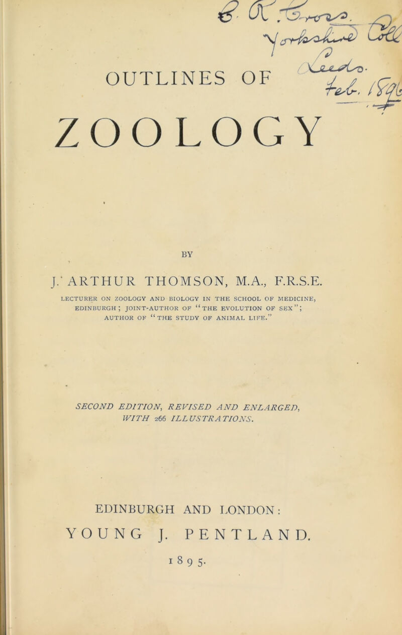 €■ OC: OUTLINES OF ,g ZOOLOGY BY i J.‘ ARTHUR THOMSON, M.A., F.R.S.E. LECTURER ON ZOOLOGY AND BIOLOGY IN THE SCHOOL OF MEDICINE, Edinburgh; joint-author of “the evolution of sex”; AUTHOR OF “THE STUDY OF ANIMAL LIFE.” SECOND EDITION, REVISED AND ENLARGED, WITH 266 ILLUSTRATIONS. EDINBURGH AND LONDON: YOUNG J. PENTLAND. 1895.