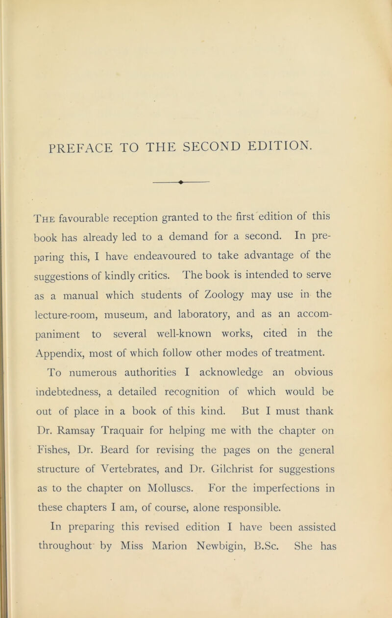 PREFACE TO THE SECOND EDITION. The favourable reception granted to the first edition of this book has already led to a demand for a second. In pre- paring this, I have endeavoured to take advantage of the suggestions of kindly critics. The book is intended to serve as a manual which students of Zoology may use in the lecture-room, museum, and laboratory, and as an accom- paniment to several well-known works, cited in the Appendix, most of which follow other modes of treatment. To numerous authorities I acknowledge an obvious indebtedness, a detailed recognition of which would be out of place in a book of this kind. But I must thank Dr. Ramsay Traquair for helping me with the chapter on Fishes, Dr. Beard for revising the pages on the general structure of Vertebrates, and Dr. Gilchrist for suggestions as to the chapter on Molluscs. For the imperfections in these chapters I am, of course, alone responsible. In preparing this revised edition I have been assisted throughout by Miss Marion Newbigin, B.Sc. She has