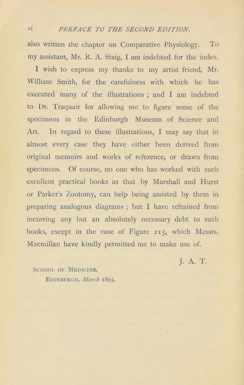 also written the chapter on Comparative Physiology. To my assistant, Mr. R. A. Staig, I am indebted for the index. I wish to express my thanks to my artist friend, Mr. William Smith, for the carefulness with which he has executed many of the illustrations ; and I am indebted to Dr. Traquair for allowing me to figure some of the specimens in the Edinburgh Museum of Science and Art. In regard to these illustrations, I may say that in almost every case they have either been derived from original memoirs and works of reference, or drawn from specimens. Of course, no one who has worked with such excellent practical books as that by Marshall and Hurst or Parker’s Zootomy, can help being assisted by them in preparing analogous diagrams ; but I have refrained from incurring any but an absolutely necessary debt to such books, except in the case of Figure 215, which Messrs.. Macmillan have kindly permitted me to make use of. J. A. T. School of.Medicine, Edinburgh, March 1895.