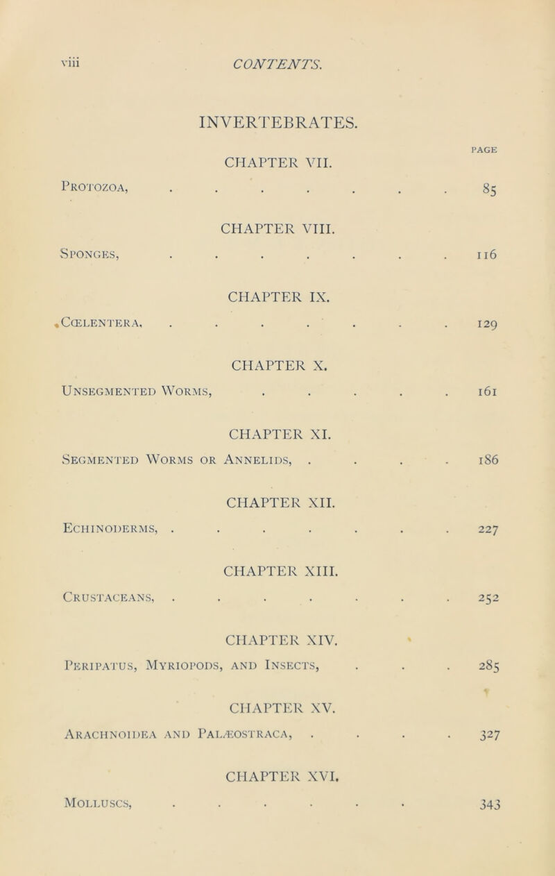 INVERTEBRATES. PAGE CHAPTER VII. Protozoa, ....... 85 CHAPTER VIII. Sponges, . . . . . . .116 CHAPTER IX. *C(ELENTERA, . . . . . . 129 CHAPTER X. Unsegmented Worms, . . . . .161 CHAPTER XI. Segmented Worms or Annelids, .... 186 CHAPTER XII. Echinoderms, ....... 227 CHAPTER XIII. Crustaceans, ....... 252 CHAPTER XIV. Peripatus, Myriopods, and Insects, . . . 285 CHAPTER XV. ArACHNOIDEA AND PALzEOSTRACA, .... 327 CHAPTER XVI. Molluscs, 343
