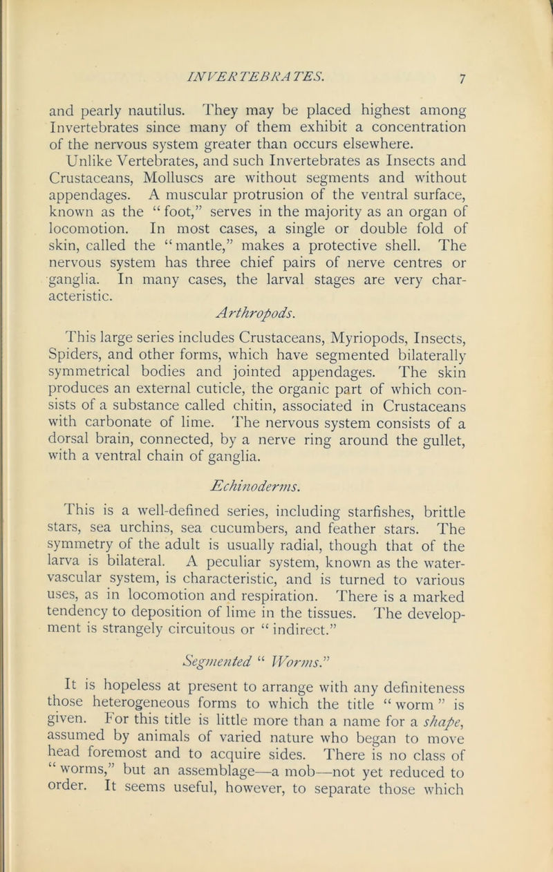and pearly nautilus. They may be placed highest among Invertebrates since many of them exhibit a concentration of the nervous system greater than occurs elsewhere. Unlike Vertebrates, and such Invertebrates as Insects and Crustaceans, Molluscs are without segments and without appendages. A muscular protrusion of the ventral surface, known as the “ foot,” serves in the majority as an organ of locomotion. In most cases, a single or double fold of skin, called the “ mantle,” makes a protective shell. The nervous system has three chief pairs of nerve centres or ganglia. In many cases, the larval stages are very char- acteristic. Arthropods. This large series includes Crustaceans, Myriopods, Insects, Spiders, and other forms, which have segmented bilaterally symmetrical bodies and jointed appendages. The skin produces an external cuticle, the organic part of which con- sists of a substance called chitin, associated in Crustaceans with carbonate of lime. The nervous system consists of a dorsal brain, connected, by a nerve ring around the gullet, with a ventral chain of ganglia. Echinoderms. This is a well-defined series, including starfishes, brittle stars, sea urchins, sea cucumbers, and feather stars. The symmetry of the adult is usually radial, though that of the larva is bilateral. A peculiar system, known as the water- vascular system, is characteristic, and is turned to various uses, as in locomotion and respiration. There is a marked tendency to deposition of lime in the tissues. The develop- ment is strangely circuitous or “ indirect.” Segmented “ Worms.” It is hopeless at present to arrange with any definiteness those heterogeneous forms to which the title “ worm ” is given. For this title is little more than a name for a shape, assumed by animals of varied nature who began to move head foremost and to acquire sides. There is no class of “ worms,” but an assemblage—a mob—not yet reduced to order. It seems useful, however, to separate those which
