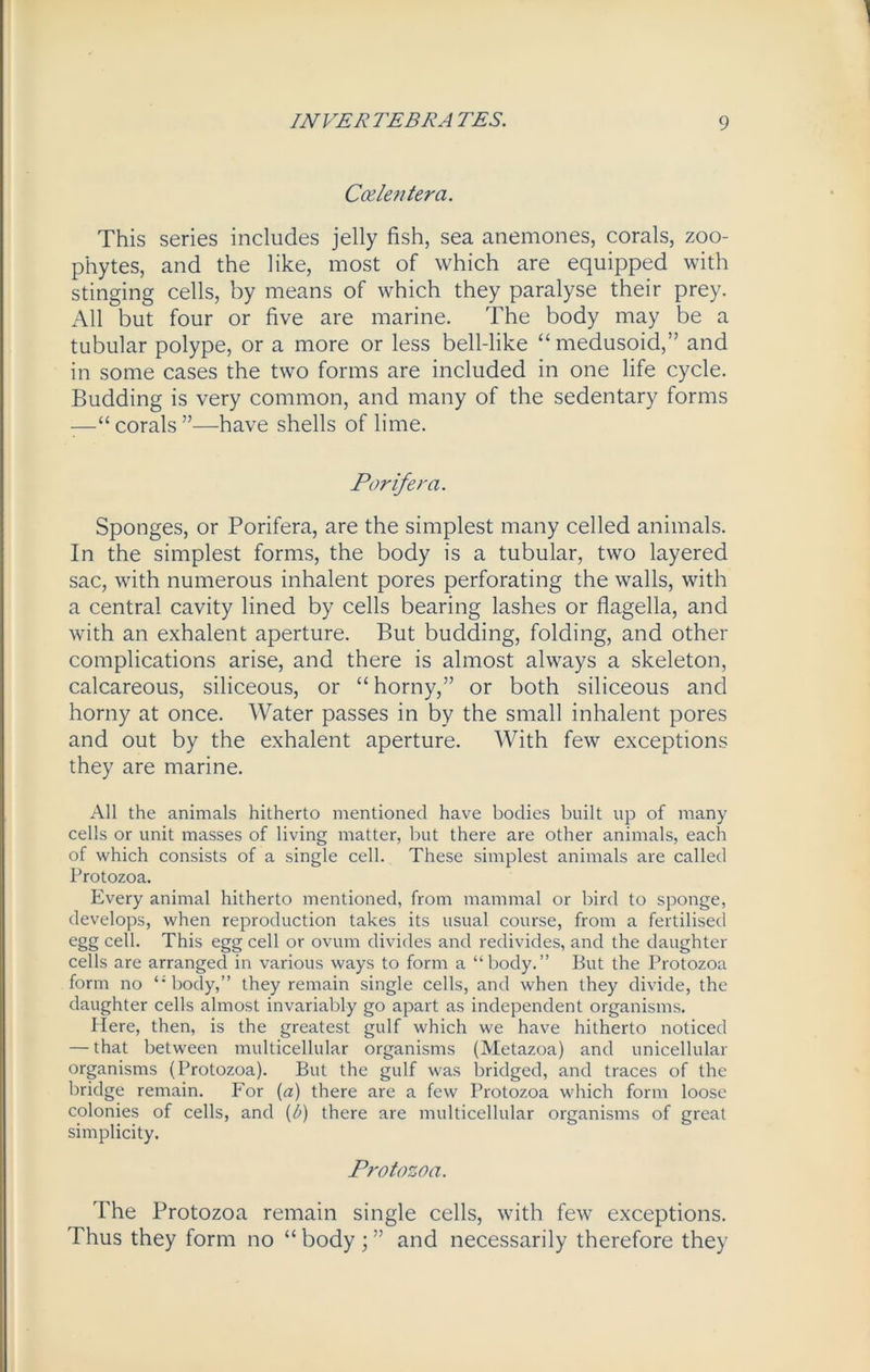 Client era. This series includes jelly fish, sea anemones, corals, zoo- phytes, and the like, most of which are equipped with stinging cells, by means of which they paralyse their prey. All but four or five are marine. The body may be a tubular polype, or a more or less bell-like “medusoid,” and in some cases the two forms are included in one life cycle. Budding is very common, and many of the sedentary forms —“ corals ”—have shells of lime. Par if era. Sponges, or Porifera, are the simplest many celled animals. In the simplest forms, the body is a tubular, two layered sac, with numerous inhalent pores perforating the walls, with a central cavity lined by cells bearing lashes or flagella, and with an exhalent aperture. But budding, folding, and other complications arise, and there is almost always a skeleton, calcareous, siliceous, or “ horny,” or both siliceous and horny at once. Water passes in by the small inhalent pores and out by the exhalent aperture. With few exceptions they are marine. All the animals hitherto mentioned have bodies built up of many cells or unit masses of living matter, but there are other animals, each of which consists of a single cell. These simplest animals are called Protozoa. Every animal hitherto mentioned, from mammal or bird to sponge, develops, when reproduction takes its usual course, from a fertilised egg cell. This egg cell or ovum divides and redivides, and the daughter cells are arranged in various ways to form a “body.” But the Protozoa form no body,” they remain single cells, and when they divide, the daughter cells almost invariably go apart as independent organisms. Here, then, is the greatest gulf which we have hitherto noticed — that between multicellular organisms (Metazoa) and unicellular organisms (Protozoa). But the gulf was bridged, and traces of the bridge remain. For (a) there are a few Protozoa which form loose colonies of cells, and (b) there are multicellular organisms of great simplicity. Protozoa. The Protozoa remain single cells, with few exceptions. Thus they form no “ body ; ” and necessarily therefore they