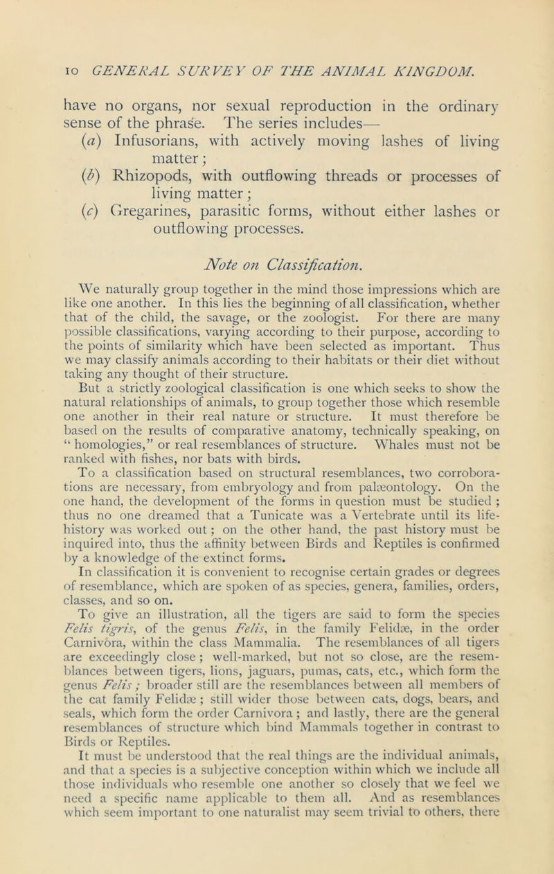 have no organs, nor sexual reproduction in the ordinary sense of the phrase. The series includes— (a) Infusorians, with actively moving lashes of living matter; (b) Rhizopods, with outflowing threads or processes of living matter; (c) Gregarines, parasitic forms, without either lashes or outflowing processes. Note on Classification. We naturally group together in the mind those impressions which are like one another. In this lies the beginning of all classification, whether that of the child, the savage, or the zoologist. For there are many possible classifications, varying according to their purpose, according to the points of similarity which have been selected as important. Thus we may classify animals according to their habitats or their diet without taking any thought of their structure. But a strictly zoological classification is one which seeks to show the natural relationships of animals, to group together those which resemble one another in their real nature or structure. It must therefore be based on the results of comparative anatomy, technically speaking, on “ homologies,” or real resemblances of structure. Whales must not be ranked with fishes, nor bats with birds. To a classification based on structural resemblances, two corrobora- tions are necessary, from embryology and from palaeontology. On the one hand, the development of the forms in question must be studied ; thus no one dreamed that a Tunicate was a Vertebrate until its life- history was worked out; on the other hand, the past history must be inquired into, thus the affinity between Birds and Reptiles is confirmed by a knowledge of the extinct forms. In classification it is convenient to recognise certain grades or degrees of resemblance, which are spoken of as species, genera, families, orders, classes, and so on. To give an illustration, all the tigers are said to form the species Felis tigris, of the genus Felis, in the family Felidae, in the order Carnivora, within the class Mammalia. The resemblances of all tigers are exceedingly close ; well-marked, but not so close, are the resem- blances between tigers, lions, jaguars, pumas, cats, etc., which form the genus Felis ; broader still are the resemblances between all members of the cat family Felidae ; still wider those between cats, dogs, bears, and seals, which form the order Carnivora; and lastly, there are the general resemblances of structure which bind Mammals together in contrast to Birds or Reptiles. It must be understood that the real things are the individual animals, and that a species is a subjective conception within which we include all those individuals who resemble one another so closely that we feel we need a specific name applicable to them all. And as resemblances which seem important to one naturalist may seem trivial to others, there