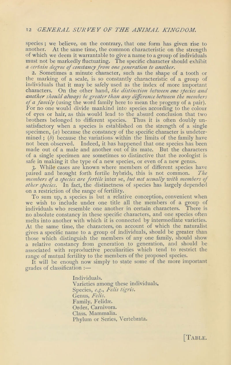 species ; we believe, on the contrary, that one form has given rise to another. At the same time, the common characteristic on the strength of which we deem it warrantable to give a name to a group of individuals must not be markedly fluctuating. The specific character should exhibit a certain degree of constancy from one generation to another. 2. Sometimes a minute character, such as the shape of a tooth or the marking of a scale, is so constantly characteristic of a group of individuals that it may be safely used as the index of more important characters. On the other hand, the distinction betweeii one species and another should always be greater than any difference between the members of a family (using the word family here to mean the progeny of a pair). For no one would divide mankind into species according to the colour of eyes or hair, as this would lead to the absurd conclusion that two brothers belonged to different species. Thus it is often doubly un- satisfactory when a species is established on the strength of a single specimen, (a) because the constancy of the specific character is undeter- mined ; (b) because the variations within the limits of the family have not been observed. Indeed, it has happened that one species has been made out of a male and another out of its mate. But the characters of a single specimen are sometimes so distinctive that the zoologist is safe in making it the type of a new species, or even of a new genus. 3. While cases are known where members of different species have paired and brought forth fertile hybrids, this is not common. The members of a species are fertile inter se, but not usually with members of other species. In fact, the distinctness of species has largely depended on a restriction of the range of fertility. To sum up, a species is but a relative conception, convenient when we wish to include under one title all the members of a group of individuals who resemble one another in certain characters. There is no absolute constancy in these specific characters, and one species often melts into another with which it is connected by intermediate varieties. At the same time, the characters, on account of which the naturalist gives a specific name to a group of individuals, should be greater than those which distinguish the members of any one family, should show a relative constancy from generation to generation, and should be associated with reproductive peculiarities which tend to restrict the range of mutual fertility to the members of the proposed species. It will be enough now simply to state some of the more important grades of classification :— Individuals. Varieties among these individuals. Species, e.g., Felis tigris. Genus, Felis. Family, Felidae. Order, Carnivora. Class, Mammalia. Phylum or Series, Vertebrata.