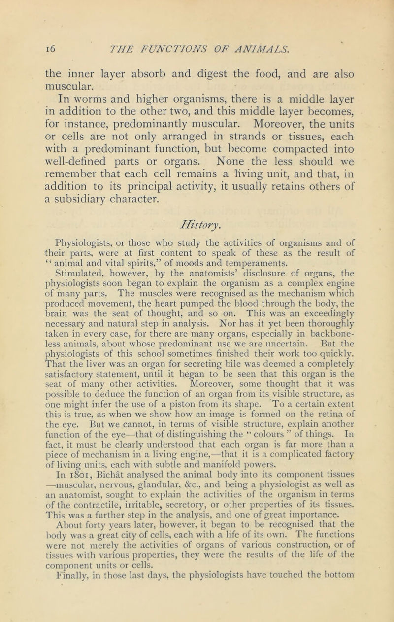 the inner layer absorb and digest the food, and are also muscular. In worms and higher organisms, there is a middle layer in addition to the other two, and this middle layer becomes, for instance, predominantly muscular. Moreover, the units or cells are not only arranged in strands or tissues, each with a predominant function, but become compacted into well-defined parts or organs. None the less should we remember that each cell remains a living unit, and that, in addition to its principal activity, it usually retains others of a subsidiary character. History. Physiologists, or those who study the activities of organisms and of their parts, were at first content to speak of these as the result of “ animal and vital spirits,” of moods and temperaments. Stimulated, however, by the anatomists’ disclosure of organs, the physiologists soon began to explain the organism as a complex engine of many parts. The muscles were recognised as the mechanism which produced movement, the heart pumped the blood through the body, the brain was the seat of thought, and so on. This was an exceedingly necessary and natural step in analysis. Nor has it yet been thoroughly taken in every case, for there are many organs, especially in backbone- less animals, about whose predominant use we are uncertain. But the physiologists of this school sometimes finished their work too quickly. That the liver was an organ for secreting bile was deemed a completely satisfactory statement, until it began to be seen that this organ is the seat of many other activities. Moreover, some thought that it was possible to deduce the function of an organ from its visible structure, as one might infer the use of a piston from its shape. To a certain extent this is true, as when we show how an image is formed on the retina of the eye. But we cannot, in terms of visible structure, explain another function of the eye—that of distinguishing the “ colours ” of things. In fact, it must be clearly understood that each organ is far more than a piece of mechanism in a living engine,—that it is a complicated factory of living units, each with subtle and manifold powers. In 1801, Bichat analysed the animal body into its component tissues —muscular, nervous, glandular, &c., and being a physiologist as well as an anatomist, sought to explain the activities of the organism in terms of the contractile, irritable, secretory, or other properties of its tissues. This was a further step in the analysis, and one of great importance. About forty years later, however, it began to be recognised that the body was a great city of cells, each with a life of its own. The functions were not merely the activities of organs of various construction, or of tissues with various properties, they were the results of the life of the component units or cells. Finally, in those last days, the physiologists have touched the bottom