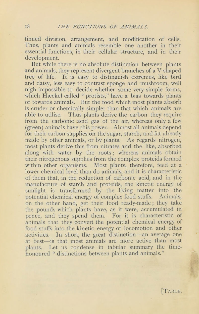 tinued division, arrangement, and modification of cells. 'Thus, plants and animals resemble one another in their essential functions, in their cellular structure, and in their development. But while there is no absolute distinction between plants and animals, they represent divergent branches of a V-shaped tree of life. It is easy to distinguish extremes, like bird and daisy, less easy to contrast sponge and mushroom, well nigh impossible to decide whether some very simple forms, which Haeckel called “ protists,” have a bias towards plants or towards animals. But the food which most plants absorb is cruder or chemically simpler than that which animals are able to utilise. Thus plants derive the carbon they require from the carbonic acid gas of the air, whereas only a few (green) animals have this power. Almost all animals depend for their carbon supplies on the sugar, starch, and fat already made by other animals, or by plants. As regards nitrogen, most plants derive this from nitrates and the like, absorbed along with water by the roots; whereas animals obtain their nitrogenous supplies from the complex proteids formed within other organisms. Most plants, therefore, feed at a lower chemical level than do animals, and it is characteristic of them that, in the reduction of carbonic acid, and in the manufacture of starch and proteids, the kinetic energy of sunlight is transformed by the living matter into the potential chemical energy of complex food stuffs. Animals, on the other hand, get their food ready-made; they take the pounds which plants have, as it were, accumulated in pence, and they spend them. For it is characteristic of animals that they convert the potential chemical energy of food stuffs into the kinetic energy of locomotion and other activities. In short, the great distinction—an average one at best—is that most animals are more active than most plants. Let us condense in tabular summary the time- honoured “ distinctions between plants and animals.” V