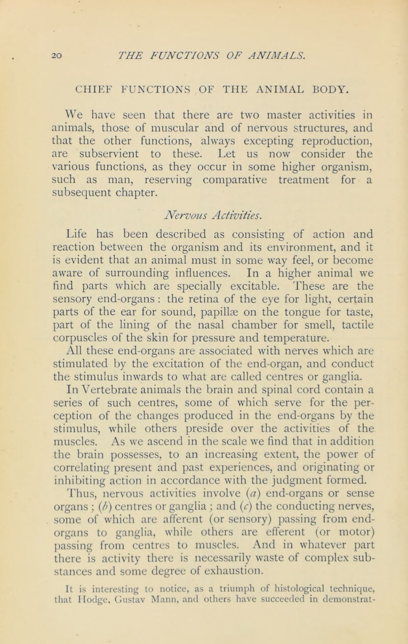 CHIEF FUNCTIONS OF THE ANIMAL BODY. We have seen that there are two master activities in animals, those of muscular and of nervous structures, and that the other functions, always excepting reproduction, are subservient to these. Let us now consider the various functions, as they occur in some higher organism, such as man, reserving comparative treatment for a subsequent chapter. Nervous Activities. Life has been described as consisting of action and reaction between the organism and its environment, and it is evident that an animal must in some way feel, or become aware of surrounding influences. In a higher animal we find parts which are specially excitable. These are the sensory end-organs : the retina of the eye for light, certain parts of the ear for sound, papillae on the tongue for taste, part of the lining of the nasal chamber for smell, tactile corpuscles of the skin for pressure and temperature. All these end-organs are associated with nerves which are stimulated by the excitation of the end-organ, and conduct the stimulus inwards to what are called centres or ganglia. InVertebrate animals the brain and spinal cord contain a series of such centres, some of which serve for the per- ception of the changes produced in the end-organs by the stimulus, while others preside over the activities of the muscles. As we ascend in the scale we find that in addition the brain possesses, to an increasing extent, the power of correlating present and past experiences, and originating or inhibiting action in accordance with the judgment formed. Thus, nervous activities involve (a) end-organs or sense organs ; (l>) centres or ganglia ; and (c) the conducting nerves, some of which are afferent (or sensory) passing from end- organs to ganglia, while others are efferent (or motor) passing from centres to muscles. And in whatever part there is activity there is necessarily waste of complex sub- stances and some degree of exhaustion. It is interesting to notice, as a triumph of histological technique, that Hodge, Gustav Mann, and others have succeeded in demonstrat-