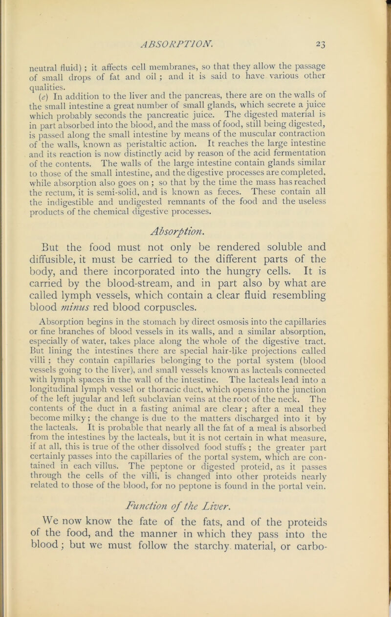 neutral fluid) ; it affects cell membranes, so that they allow the passage of small drops of fat and oil ; and it is said to have various other qualities. (e) In addition to the liver and the pancreas, there are on the walls of the small intestine a great number of small glands, which secrete a juice which probably seconds the pancreatic juice. The digested material is in part absorbed into the blood, and the mass of food, still being digested, is passed along the small intestine by means of the muscular contraction of the walls, known as peristaltic action. It reaches the large intestine and its reaction is now distinctly acid by reason of the acid fermentation of the contents. The walls of the large intestine contain glands similar to those of the small intestine, and the digestive processes are completed, while absorption also goes on ; so that by the time the mass has reached the rectum, it is semi-solid, and is known as foeces. These contain all the indigestible and undigested remnants of the food and the useless products of the chemical digestive processes. Absorption. But the food must not only be rendered soluble and diffusible, it must be carried to the different parts of the body, and there incorporated into the hungry cells. It is carried by the blood-stream, and in part also by what are called lymph vessels, which contain a clear fluid resembling blood ?ninus red blood corpuscles. Absorption begins in the stomach by direct osmosis into the capillaries or fine branches of blood vessels in its walls, and a similar absorption, especially of water, takes place along the whole of the digestive tract. But lining the intestines there are special hair-like projections called villi ; they contain capillaries belonging to the portal system (blood vessels going to the liver), and small vessels known as lacteals connected with lymph spaces in the wall of the intestine. The lacteals lead into a longitudinal lymph vessel or thoracic duct, which opens into the junction of the left jugular and left subclavian veins at the root of the neck. The contents of the duct in a fasting animal are clear; after a meal they become milky; the change is due to the matters discharged into it by the lacteals. It is probable that nearly all the fat of a meal is absorbed from the intestines by the lacteals, but it is not certain in what measure, if at all, this is true of the other dissolved food stuffs ; the greater part certainly passes into the capillaries of the portal system, which are con- tained in each villus. The peptone or digested proteid, as it passes through the cells of the villi, is changed into other proteids nearly related to those of the blood, for no peptone is found in the portal vein. Function of the Liver. We now know the fate of the fats, and of the proteids of the food, and the manner in which they pass into the blood; but we must follow the starchy, material, or carbo-
