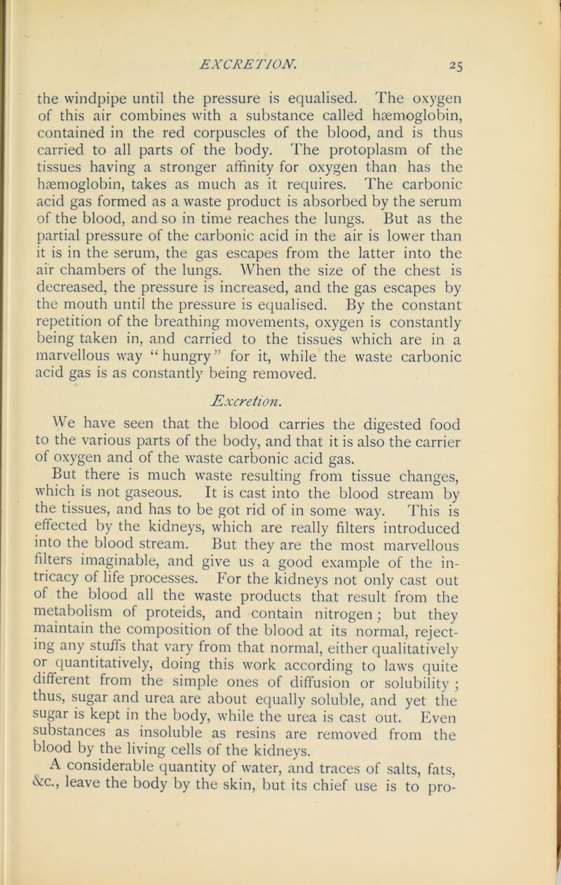 EXCRETION. the windpipe until the pressure is equalised. The oxygen of this air combines with a substance called haemoglobin, contained in the red corpuscles of the blood, and is thus carried to all parts of the body. The protoplasm of the tissues having a stronger affinity for oxygen than has the haemoglobin, takes as much as it requires. The carbonic acid gas formed as a waste product is absorbed by the serum of the blood, and so in time reaches the lungs. But as the partial pressure of the carbonic acid in the air is lower than it is in the serum, the gas escapes from the latter into the air chambers of the lungs. When the size of the chest is decreased, the pressure is increased, and the gas escapes by the mouth until the pressure is equalised. By the constant repetition of the breathing movements, oxygen is constantly being taken in, and carried to the tissues which are in a marvellous way “hungry” for it, while the waste carbonic acid gas is as constantly being removed. Excretion. We have seen that the blood carries the digested food to the various parts of the body, and that it is also the carrier of oxygen and of the waste carbonic acid gas. But there is much waste resulting from tissue changes, which is not gaseous. It is cast into the blood stream by the tissues, and has to be got rid of in some way. This is effected by the kidneys, which are really filters introduced into the blood stream. But they are the most marvellous filters imaginable, and give us a good example of the in- tricacy of life processes. For the kidneys not only cast out of the blood all the waste products that result from the metabolism of proteids, and contain nitrogen; but they maintain the composition of the blood at its normal, reject- ing any stuffs that vary from that normal, either qualitatively or quantitatively, doing this work according to laws quite different from the simple ones of diffusion or solubility ; thus, sugar and urea are about equally soluble, and yet the sugar is kept in the body, while the urea is cast out. Even substances as insoluble as resins are removed from the blood by the living cells of the kidneys. A considerable quantity of water, and traces of salts, fats, &c., leave the body by the skin, but its chief use is to pro-