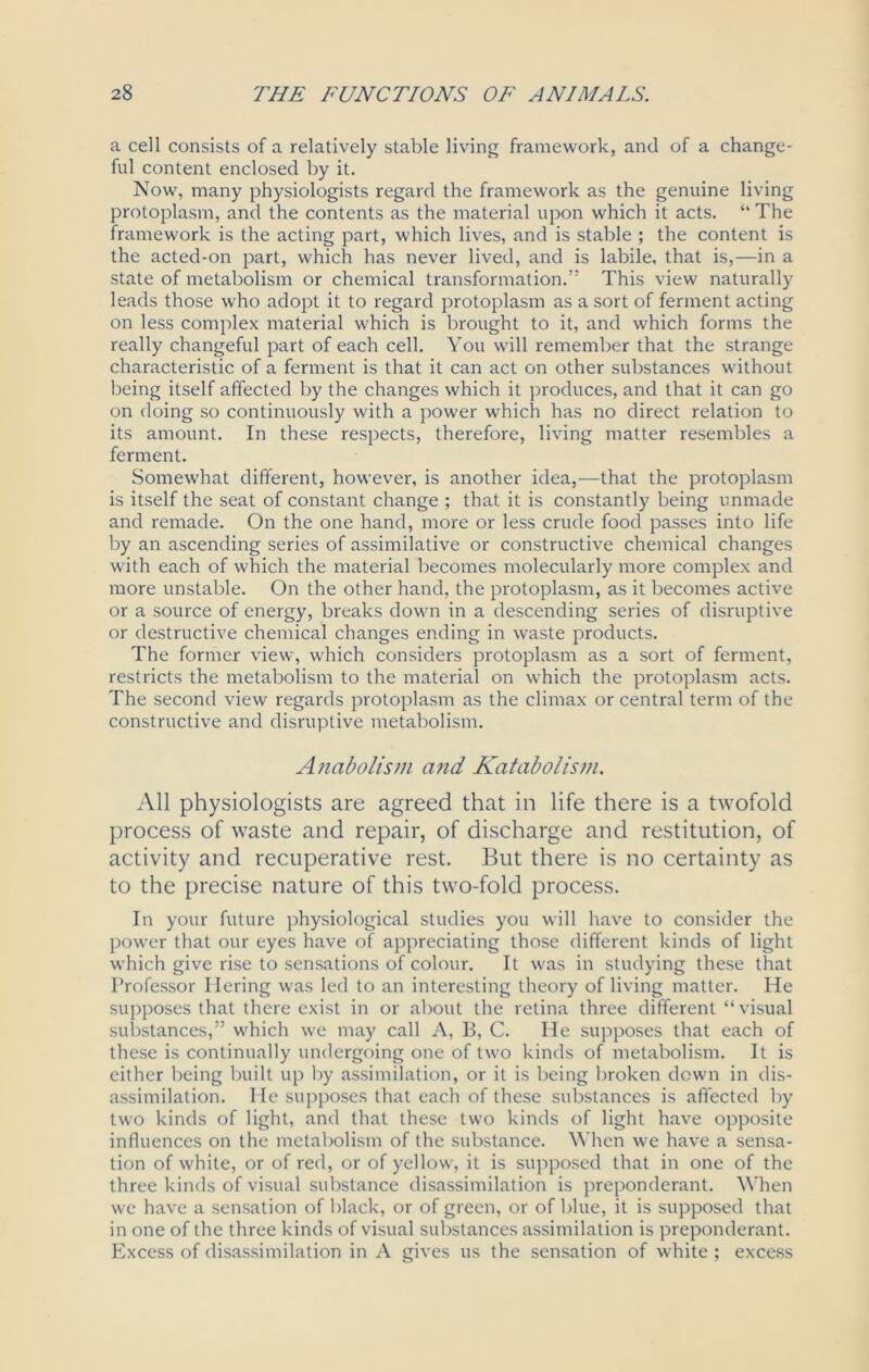 a cell consists of a relatively stable living framework, and of a change- ful content enclosed by it. Now, many physiologists regard the framework as the genuine living protoplasm, and the contents as the material upon which it acts. “ The framework is the acting part, which lives, and is stable ; the content is the acted-on part, which has never lived, and is labile, that is,—in a state of metabolism or chemical transformation.” This view naturally leads those who adopt it to regard protoplasm as a sort of ferment acting on less complex material which is brought to it, and which forms the really changeful part of each cell. You will remember that the strange characteristic of a ferment is that it can act on other substances without being itself affected by the changes which it produces, and that it can go on doing so continuously with a power which has no direct relation to its amount. In these respects, therefore, living matter resembles a ferment. Somewhat different, however, is another idea,—that the protoplasm is itself the seat of constant change ; that it is constantly being unmade and remade. On the one hand, more or less crude food passes into life by an ascending series of assimilative or constructive chemical changes with each of which the material becomes molecularly more complex and more unstable. On the other hand, the protoplasm, as it becomes active or a source of energy, breaks down in a descending series of disruptive or destructive chemical changes ending in waste products. The former view, which considers protoplasm as a sort of ferment, restricts the metabolism to the material on which the protoplasm acts. The second view regards protoplasm as the climax or central term of the constructive and disruptive metabolism. Anabolism and Katabolism. All physiologists are agreed that in life there is a twofold process of waste and repair, of discharge and restitution, of activity and recuperative rest. But there is no certainty as to the precise nature of this two-fold process. In your future physiological studies you will have to consider the power that our eyes have of appreciating those different kinds of light which give rise to sensations of colour. It was in studying these that Professor Tiering was led to an interesting theory of living matter. He supposes that there exist in or about the retina three different “visual substances,” which we may call A, B, C. He supposes that each of these is continually undergoing one of two kinds of metabolism. It is either being built up by assimilation, or it is being broken down in dis- assimilation. He supposes that each of these substances is affected by two kinds of light, and that these two kinds of light have opposite influences on the metabolism of the substance. When we have a sensa- tion of white, or of red, or of yellow, it is supposed that in one of the three kinds of visual substance disassimilation is preponderant. When we have a sensation of black, or of green, or of blue, it is supposed that in one of the three kinds of visual substances assimilation is preponderant. Excess of disassimilation in A gives us the sensation of white ; excess