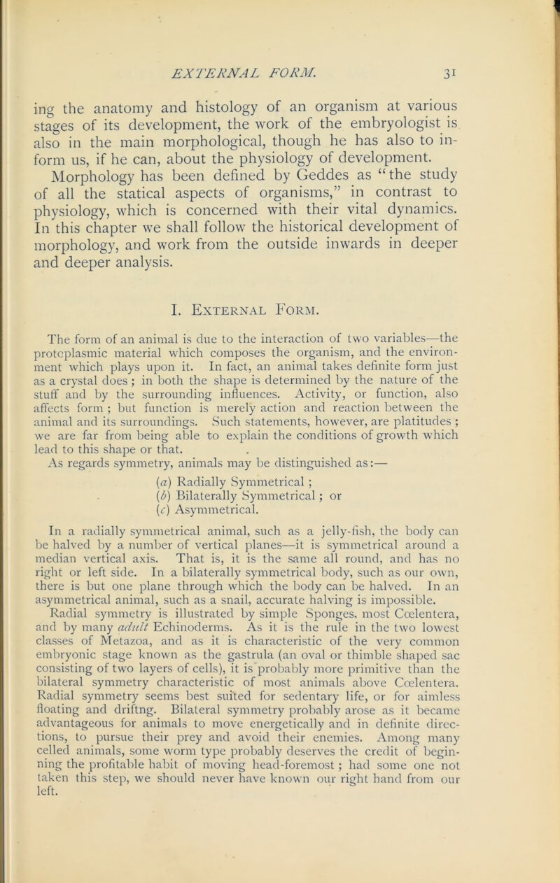 ing the anatomy and histology of an organism at various stages of its development, the work of the embryologist is also in the main morphological, though he has also to in- form us, if he can, about the physiology of development. Morphology has been defined by Geddes as “ the study of all the statical aspects of organisms,” in contrast to physiology, which is concerned with their vital dynamics. In this chapter we shall follow the historical development of morphology, and work from the outside inwards in deeper and deeper analysis. I. External Form. The form of an animal is due to the interaction of two variables—the protoplasmic material which composes the organism, and the environ- ment which plays upon it. In fact, an animal takes definite form just as a crystal does ; in both the shape is determined by the nature of the stuff and by the surrounding influences. Activity, or function, also affects form ; but function is merely action and reaction between the animal and its surroundings. Such statements, however, are platitudes ; we are far from being able to explain the conditions of growth which lead to this shape or that. As regards symmetry, animals may be distinguished as:— (a) Radially Symmetrical ; (Z>) Bilaterally Symmetrical; or (c) Asymmetrical. In a radially symmetrical animal, such as a jelly-fish, the body can be halved by a number of vertical planes—it is symmetrical around a median vertical axis. That is, it is the same all round, and has no right or left side. In a bilaterally symmetrical body, such as our own, there is but one plane through which the body can be halved. In an asymmetrical animal, such as a snail, accurate halving is impossible. Radial symmetry is illustrated by simple Sponges, most Coelentera, and by many adult Echinoderms. As it is the rule in the two lowest classes of Metazoa, and as it is characteristic of the very common embryonic stage known as the gastrula (an oval or thimble shaped sac consisting of two layers of cells), it is probably more primitive than the bilateral symmetry characteristic of most animals above Coelentera. Radial symmetry seems best suited for sedentary life, or for aimless floating and driftng. Bilateral symmetry probably arose as it became advantageous for animals to move energetically and in definite direc- tions, to pursue their prey and avoid their enemies. Among many celled animals, some worm type probably deserves the credit of begin- ning the profitable habit of moving head-foremost; had some one not taken this step, we should never have known our right hand from our left.