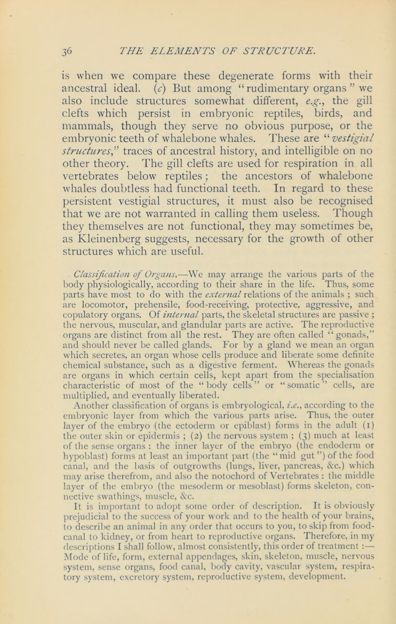 is when we compare these degenerate forms with their ancestral ideal, (c) But among “ rudimentary organs ” we also include structures somewhat different, e.g., the gill clefts which persist in embryonic reptiles, birds, and mammals, though they serve no obvious purpose, or the embryonic teeth of whalebone whales. These are “ vestigial structures,” traces of ancestral history, and intelligible on no other theory. The gill clefts are used for respiration in all vertebrates below reptiles; the ancestors of whalebone whales doubtless had functional teeth. In regard to these persistent vestigial structures, it must also be recognised that we are not warranted in calling them useless. Though they themselves are not functional, they may sometimes be, as Kleinenberg suggests, necessary for the growth of other structures which are useful. Classification of Organs.—We may arrange the various parts of the body physiologically, according to their share in the life. Thus, some parts have most to do with the external relations of the animals ; such are locomotor, prehensile, food-receiving, protective, aggressive, and copulatory organs. Of internal parts, the skeletal structures are passive ; the nervous, muscular, and glandular parts are active. The reproductive organs are distinct from all the rest. They are often called “gonads,” and should never be called glands. For by a gland we mean an organ which secretes, an organ whose cells produce and liberate some definite chemical substance, such as a digestive ferment. Whereas the gonads are organs in which certain cells, kept apart from the specialisation characteristic of most of the “ body cells ” or “ somatic ” cells, are multiplied, and eventually liberated. Another classification of organs is embryological, i.e., according to the embryonic layer from which the various parts arise. Thus, the outer layer of the embryo (the ectoderm or epiblast) forms in the adult (i) the outer skin or epidermis ; (2) the nervous system ; (3) much at least of the sense organs : the inner layer of the embryo (the endoderm or hypoblast) forms at least an important part (the “mid gut ”) of the food canal, and the basis of outgrowths (lungs, liver, pancreas, &c.) which may arise therefrom, and also the notochord of Vertebrates : the middle layer of the embryo (the mesoderm or mesoblast) forms skeleton, con- nective swathings, muscle, &c. It is important to adopt some order of description. It is obviously prejudicial to the success of your work and to the health of your brains, to describe an animal in any order that occurs to you, to skip from food- canal to kidney, or from heart to reproductive organs. Therefore, in my descriptions I shall follow, almost consistently, this order of treatment :— Mode of life, form, external appendages, skin, skeleton, muscle, nervous system, sense organs, food canal, body cavity, vascular system, respira- tory system, excretory system, reproductive system, development.