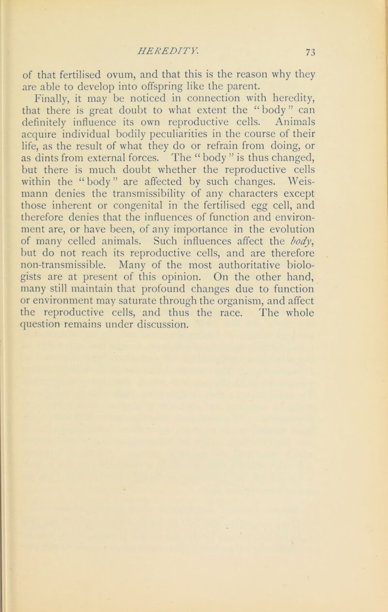 of that fertilised ovum, and that this is the reason why they are able to develop into offspring like the parent. Finally, it may be noticed in connection with heredity, that there is great doubt to what extent the “body” can definitely influence its own reproductive cells. Animals acquire individual bodily peculiarities in the course of their life, as the result of what they do or refrain from doing, or as dints from external forces. The “ body ” is thus changed, but there is much doubt whether the reproductive cells within the “ body ” are affected by such changes. Weis- mann denies the transmissibility of any characters except those inherent or congenital in the fertilised egg cell, and therefore denies that the influences of function and environ- ment are, or have been, of any importance in the evolution of many celled animals. Such influences affect the body, but do not reach its reproductive cells, and are therefore non-transmissible. Many of the most authoritative biolo- gists are at present of this opinion. On the other hand, many still maintain that profound changes due to function or environment may saturate through the organism, and affect the reproductive cells, and thus the race. The whole question remains under discussion.