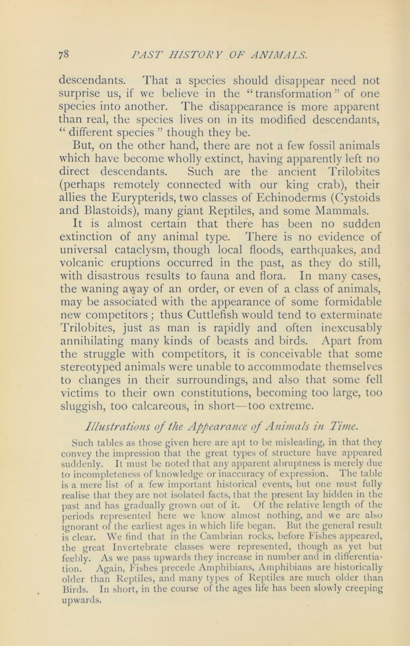 descendants. That a species should disappear need not surprise us, if we believe in the “transformation” of one species into another. The disappearance is more apparent than real, the species lives on in its modified descendants, “ different species ” though they be. But, on the other hand, there are not a few fossil animals which have become wholly extinct, having apparently left no direct descendants. Such are the ancient Trilobites (perhaps remotely connected with our king crab), their allies the Eurypterids, two classes of Echinoderms (Cystoids and Blastoids), many giant Reptiles, and some Mammals. It is almost certain that there has been no sudden extinction of any animal type. There is no evidence of universal cataclysm, though local floods, earthquakes, and volcanic eruptions occurred in the past, as they do still, with disastrous results to fauna and flora. In many cases, the waning a\yay of an order, or even of a class of animals, may be associated with the appearance of some formidable new competitors; thus Cuttlefish would tend to exterminate Trilobites, just as man is rapidly and often inexcusably annihilating many kinds of beasts and birds. Apart from the struggle with competitors, it is conceivable that some stereotyped animals were unable to accommodate themselves to changes in their surroundings, and also that some fell victims to their own constitutions, becoming too large, too sluggish, too calcareous, in short—too extreme. Illustrations of the Appearance of Animals i?i Time. Such tables as those given here are apt to be misleading, in that they convey the impression that the great types of structure have appeared suddenly. It must be noted that any apparent abruptness is merely due to incompleteness of knowledge or inaccuracy of expression. The table is a mere list of a few important historical events, but one must fully realise that they are not isolated facts, that the present lay hidden in the past and has gradually grown out of it. Of the relative length of the periods represented here we know almost nothing, and we are also ignorant of the earliest ages in which life began. But the general result is clear. We find that in the Cambrian rocks, before Fishes appeared, the great Invertebrate classes were represented, though as yet but feebly. As we pass upwards they increase in number and in differentia- tion. Again, Fishes precede Amphibians, Amphibians are historically older than Reptiles, and many types of Reptiles are much older than Birds. In short, in the course of the ages life has been slowly creeping upwards.