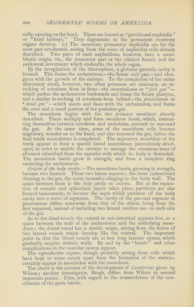 nally, opening on the head. These are known as “provisional nephridia ” or “ head kidneys.” They degenerate as the permanent excretory organs develop, (c) The numerous permanent nephridia are for the most part ectodermic, arising from the rows of nephridial cells already described. Two parts of each nephridium, however, have a meso- blastic origin, viz., the innermost part or the ciliated funnel, and the peritoneal investment which ensheaths the whole organ. By the invagination of the blastosphere, a globular gastrula cavity is formed. This forms the archenteron,—the future mid gut,—and elon- gates with the growth of the embryo. To the completion of the entire alimentary canal, however, two other processes are necessary, an in- tucking of ectoderm from in front—the stomatodceum or “ fore gut ”— which pushes the archenteron backwards and forms the future pharynx, and a similar in-tucking of ectoderm from behind—the proctodceum or hind gut—which meets and fuses with the archenteron, and forms the anus and a small portion of the posterior gut. The mesoderm begins with the two primary mesoblasts already described. These multiply and form mesodertn bands, which, insinua- ting themselves between ectoderm and endoderm, proceed to surround the gut. At the same time, some of the mesoderm cells become migratory, wander on to the head, and also surround the gut, before the final trunk musculature is completed. The migratory mesoblasts of the trunk appear to form a special larval musculature precociously devel- oped, in order to enable the embryo to manage the enormous mass of albumen (absorbed from the capsule) with which its body is distended. The mesoderm bands grow in strength, and form a complete ring encircling the archenteron. Origin of the body cavity.—The mesoderm bands, growing in strength, become two layered. These two layers separate, the inner (splanchnic) cleaving to the gut, the outer (somatic) clinging to the body wall. The space between them is the body cavity or coelome. But as the separa- tion of somatic and splanchnic layers takes place, partitions are also formed transversely, to become the septa which partition off the body cavity into a series of segments. The cavity of the pre-oral segment or prostomium differs somewhat from that of the others, being from the first unpaired, instead of including two lateral cavities one on each side of the gut. As to the blood vessels, the ventral or sub-intestinal appears first, as a space between the wall of the archenteron and the underlying meso- derm ; the dorsal vessel has a double origin, arising from the fusion of two lateral vessels which develop like the ventral. The important point is, that the blood vessels are at first long lacunar spaces, which gradually acquire definite walls. By and by the “ hearts ” and other complications in the vascular system appear. The reproductive organs, though probably arising from cells which have kept to some extent apart from the formation of the embryo, certainly appear in association with the mesoderm. The above is the account of the development of Lumbricus given by Wilson ; another investigator, Bergh, differs from Wilson in several important points. First, with regard to the nomenclature of the con- stituents of the germ bands.