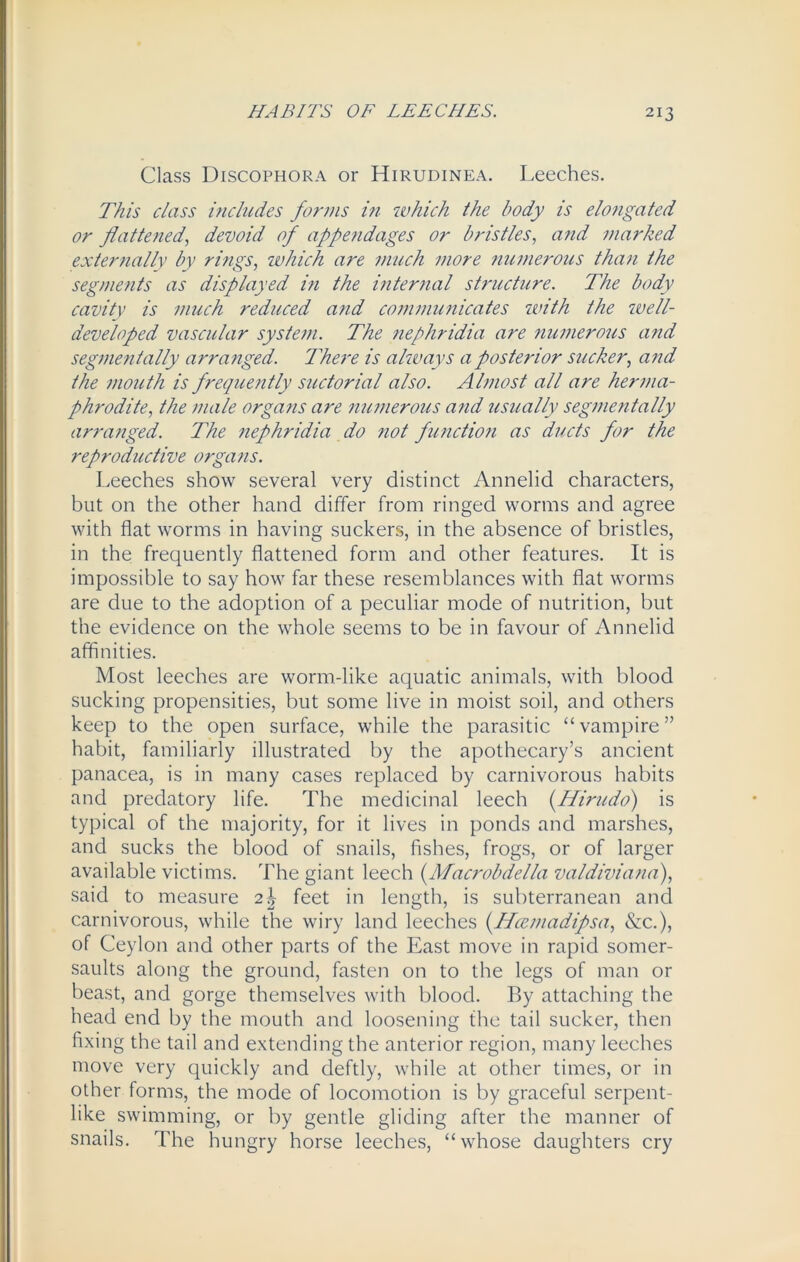 Class Discophora or Hirudinea. Leeches. This class includes forms in which the body is elongated or flattened, devoid of appendages or bristles, and marked externally by rings, which are much more numerous than the segments as displayed in the internal structure. The body cavity is much reduced and communicates with the well- developed vascular system. The nephridia are numerous and segmentally arranged. There is always a posterior sucker, and the mouth is freqicently suctorial also. Almost all are herma- phrodite, the male organs are numerous and usually segmentally arranged. The nephridia do not function as ducts for the reproductive organs. Leeches show several very distinct Annelid characters, but on the other hand differ from ringed worms and agree with flat worms in having suckers, in the absence of bristles, in the frequently flattened form and other features. It is impossible to say how far these resemblances with flat worms are due to the adoption of a peculiar mode of nutrition, but the evidence on the whole seems to be in favour of Annelid affinities. Most leeches are worm-like aquatic animals, with blood sucking propensities, but some live in moist soil, and others keep to the open surface, while the parasitic “vampire” habit, familiarly illustrated by the apothecary’s ancient panacea, is in many cases replaced by carnivorous habits and predatory life. The medicinal leech (Hirudo) is typical of the majority, for it lives in ponds and marshes, and sucks the blood of snails, fishes, frogs, or of larger available victims. The giant leech (Macrobdella valdiviana), said to measure 2k feet in length, is subterranean and carnivorous, while the wiry land leeches (ffcemadipsa, &c.), of Ceylon and other parts of the East move in rapid somer- saults along the ground, fasten on to the legs of man or beast, and gorge themselves with blood. By attaching the head end by the mouth and loosening the tail sucker, then fixing the tail and extending the anterior region, many leeches move very quickly and deftly, while at other times, or in other forms, the mode of locomotion is by graceful serpent- like swimming, or by gentle gliding after the manner of snails. The hungry horse leeches, “whose daughters cry