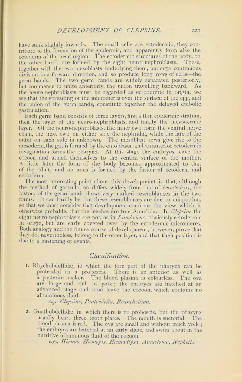 have sunk slightly inwards. The small cells are ectodermic, they con- tribute to the formation of the epidermis, and apparently form also the ectoderm of the head region. The ectodermic structures of the body, on the other hand, are formed by the eight neuro-nephroblasts. These, together with the two mesoblasts underlying them, undergo continuous division in a forward direction, and so produce long rows of cells—the germ bands. The two germ bands are widely separated posteriorly, but commence to unite anteriorly, the union travelling backward. As the neuro-nephroblasts must be regarded as ectodermic in origin, we see that the spreading of the micromeres over the surface of the egg, and the union of the germ bands, constitute together the delayed epibolic gastrulation. Each germ band consists of three layers, first a thin epidermic stratum, then the layer of the neuro-nephroblasts, and finally the mesodermic layer. Of the neuro-nephroblasts, the inner two form the ventral nerve chain, the next two on either side the nephridia, while the fate of the outer on each side is unknown. The mesoblast rows give rise to the mesoderm, the gut is formed by the entoblasts, and an anterior ectodermic invagination forms the pharynx. At this stage the embryos leave the cocoon and attach themselves to the ventral surface of the mother. A little later the form of the body becomes approximated to that of the adult, and an anus is formed by the fusion of ectoderm and endoderm. The most interesting point about this development is that, although the method of gastrulation differs widely from that of Lumbricus, the history of the germ bands shows very marked resemblances in the two forms. It can hardly be that these resemblances are due to adaptation, so that we must consider that development confirms the view which is otherwise probable, that the leeches are true Annelida. In Clepsine the eight neuro-nephroblasts are not, as in Lumbricus, obviously ectodermic in origin, but are early covered over by the ectodermic micromeres. Both analogy and the future course of development, however, prove that they do, nevertheless, belong to the outer layer, and that their position is due to a hastening of events. Classification. 1. Rhycholxlellidee, in which the fore part of the pharynx can be protruded as a proboscis. There is an anterior as well as a posterior sucker. The blood plasma is colourless. The ova are large and rich in yolk ; the embryos are hatched at an advanced stage, and soon leave the cocoon, which contains no albuminous fluid. e.g., Clepsine, Pontobdella, Branchellion. 2. Gnathobdellidm, in which there is no proboscis, but the pharynx usually bears three tooth plates. The mouth is suctorial. The blood plasma is red. The ova are small and without much yolk ; the embryos are hatched at an early stage, and swim about in the nutritive albuminous fluid of the cocoon. e.g., Hirudo, Hccmopis, LLcmadipsa, Aulaslo/ua, Nephclis.