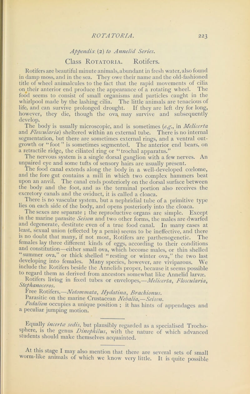 Appendix (2) to Annelid Series. Class Rotatoria. Rotifers. Rotifers are beautiful minute animals, abundant in fresh water, also found in damp moss, and in the sea. They owe their name and the old-fashioned title of wheel animalcules to the fact that the rapid movements of cilia oiqtheir anterior end produce the appearance of a rotating wheel. The food seems to consist of small organisms and particles caught in the whirlpool made by the lashing cilia. The little animals are tenacious of life, and can survive prolonged drought. If they are left dry for long, however, they die, though the ova may survive and subsequently develop. The body is usually microscopic, and is sometimes (e.g., in Melicerta and Floscularia) sheltered within an external tube. There is no internal segmentation, but there are sometimes external rings, and a ventral out- growth or “foot” is sometimes segmented. The anterior end bears, on a retractile ridge, the ciliated ring or “ trochal apparatus.” The nervous system is a single dorsal ganglion with a few nerves. An unpaired eye and some tufts of sensory hairs are usually present. The food canal extends along the body in a well-developed coelome, and the fore gut contains a mill in which two complex hammers beat upon an anvil. The canal ends posteriorly on the dorsal surface between the body and the foot, and as the terminal portion also receives the excretory canals and the oviduct, it is called a cloaca. There is no vascular system, but a nephridial tube of a primitive type lies on each side of the body, and opens posteriorly into the cloaca. The sexes are separate ; the reproductive organs are simple. Except in the marine parasite Seison and two other forms, the males are dwarfed and degenerate, destitute even of a true food canal. In many cases at least, sexual union (effected by a penis) seems to be ineffective, and there is no doubt that many, if not most, Rotifers are parthenogenetic. The females lay three different kinds of eggs, according to their conditions and constitution—either small ova, which become males, or thin shelled summer ova, or thick shelled “resting or winter ova,” the two last developing into females. Many species, however, are viviparous. We include the Rotifers beside the Annelids proper, because it seems possible to regard them as derived from ancestors somewhat like Annelid larvae. Rotifers living in fixed tubes or envelopes,—Melicerta, Floscularia, Stephanoceros. free Rotifers,—Notommata, Hydatina, Brachionus. Parasitic on the marine Crustacean Nebalia,—Seison. Pedalton occupies a unique position ; it has hints of appendages and a peculiar jumping motion. Equally incertce sedts, but plausibly regarded as a specialised Trocho- sphere, is the genus Dinophilus, with the nature of which advanced students should make themselves acquainted. At this stage I may also mention that there are several sets of small worm-like animals of which we know very little. It is quite possible