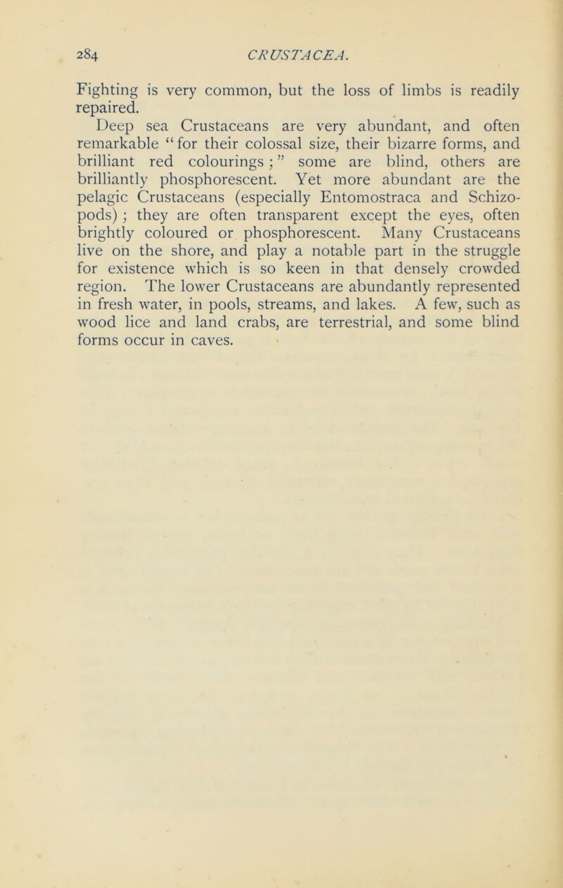Fighting is very common, but the loss of limbs is readily repaired. Deep sea Crustaceans are very abundant, and often remarkable “ for their colossal size, their bizarre forms, and brilliant red colourings; ” some are blind, others are brilliantly phosphorescent. Yet more abundant are the pelagic Crustaceans (especially Entomostraca and Schizo- pods); they are often transparent except the eyes, often brightly coloured or phosphorescent. Many Crustaceans live on the shore, and play a notable part in the struggle for existence which is so keen in that densely crowded region. The lower Crustaceans are abundantly represented in fresh water, in pools, streams, and lakes. A few, such as wood lice and land crabs, are terrestrial, and some blind forms occur in caves.