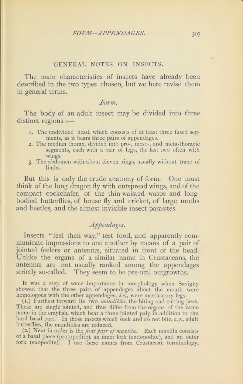 FORM—APPEND A GES. GENERAL NOTES ON INSECTS. The main characteristics of insects have already been described in the two types chosen, but we here revise them in general terms. Form. The body of an adult insect may be divided into three distinct regions :— 1. The undivided head, which consists of at least three fused seg- ments, as it bears three pairs of appendages. 2. The median thorax, divided into pro-, meso-, and meta-thoracic segments, each with a pair of legs, the last two often with wings. 3. The abdomen with about eleven rings, usually without trace of limbs. But this is only the crude anatomy of form. One must think of the long dragon fly with outspread wings, and of the compact cockchafer, of the thin-waisted wasps and long- bodied butterflies, of house fly and cricket, of large moths and beetles, and the almost invisible insect parasites. Appendages. Insects “ feel their way,” test food, and apparently com- municate impressions to one another by means of a pair of jointed feelers or antennae, situated in front of the head. Unlike the organs of a similar name in Crustaceans, the antennae are not usually ranked among the appendages strictly so-called. They seem to be pre-oral outgrowths. It was a step of some importance in morphology when Savigny showed that the three pairs of appendages about the mouth were homologous with the other appendages, i.e., were masticatory legs. (1.) Furthest forward lie two mandibles, the biting and cutting jaws. These are single jointed, and thus differ from the organs of the same name in the crayfish, which bear a three-jointed palp in addition to the hard basal part. In those insects which suck and do not bite, e.g., adult butterflies, the mandibles are reduced. (2.) Next in order is the first pair of maxillce. Each maxilla consists of a basal piece (protopodite), an inner fork (endopodite), and an outer fork (exopodite). I use these names from Crustacean terminology,