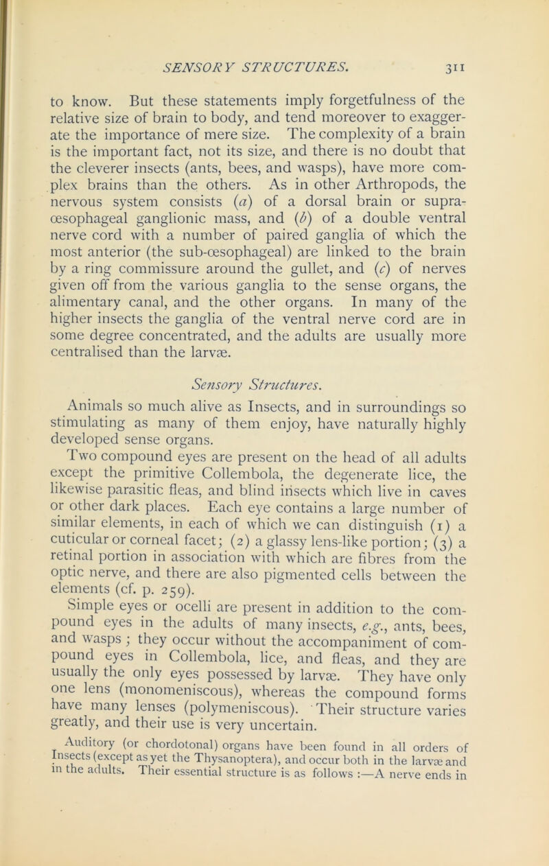 to know. But these statements imply forgetfulness of the relative size of brain to body, and tend moreover to exagger- ate the importance of mere size. The complexity of a brain is the important fact, not its size, and there is no doubt that the cleverer insects (ants, bees, and wasps), have more com- plex brains than the others. As in other Arthropods, the nervous system consists (a) of a dorsal brain or supra- cesophageal ganglionic mass, and (b) of a double ventral nerve cord with a number of paired ganglia of which the most anterior (the sub-oesophageal) are linked to the brain by a ring commissure around the gullet, and (c) of nerves given off from the various ganglia to the sense organs, the alimentary canal, and the other organs. In many of the higher insects the ganglia of the ventral nerve cord are in some degree concentrated, and the adults are usually more centralised than the larvae. Sensory Structures. Animals so much alive as Insects, and in surroundings so stimulating as many of them enjoy, have naturally highly developed sense organs. Two compound eyes are present on the head of all adults except the primitive Collembola, the degenerate lice, the likewise parasitic fleas, and blind insects which live in caves or other dark places. Each eye contains a large number of similar elements, in each of which we can distinguish (1) a cuticular or corneal facet; (2) a glassy lens-like portion; (3) a retinal portion in association with which are fibres from the optic nerve, and there are also pigmented cells between the elements (cf. p. 259). Simple eyes or ocelli are present in addition to the com- pound eyes in the adults of many insects, e.g., ants, bees, and wasps ; they occur without the accompaniment of com- pound eyes in Collembola, lice, and fleas, and they are usually the only eyes possessed by larvae. They have only one lens (monomeniscous), whereas the compound forms have many lenses (polymeniscous). Their structure varies greatly, and their use is very uncertain. Auditory (or chordotonal) organs have been found in all orders of insects (except as yet the Thysanoptera), and occur both in the larvae and in the adults. Their essential structure is as follows :—A nerve ends in