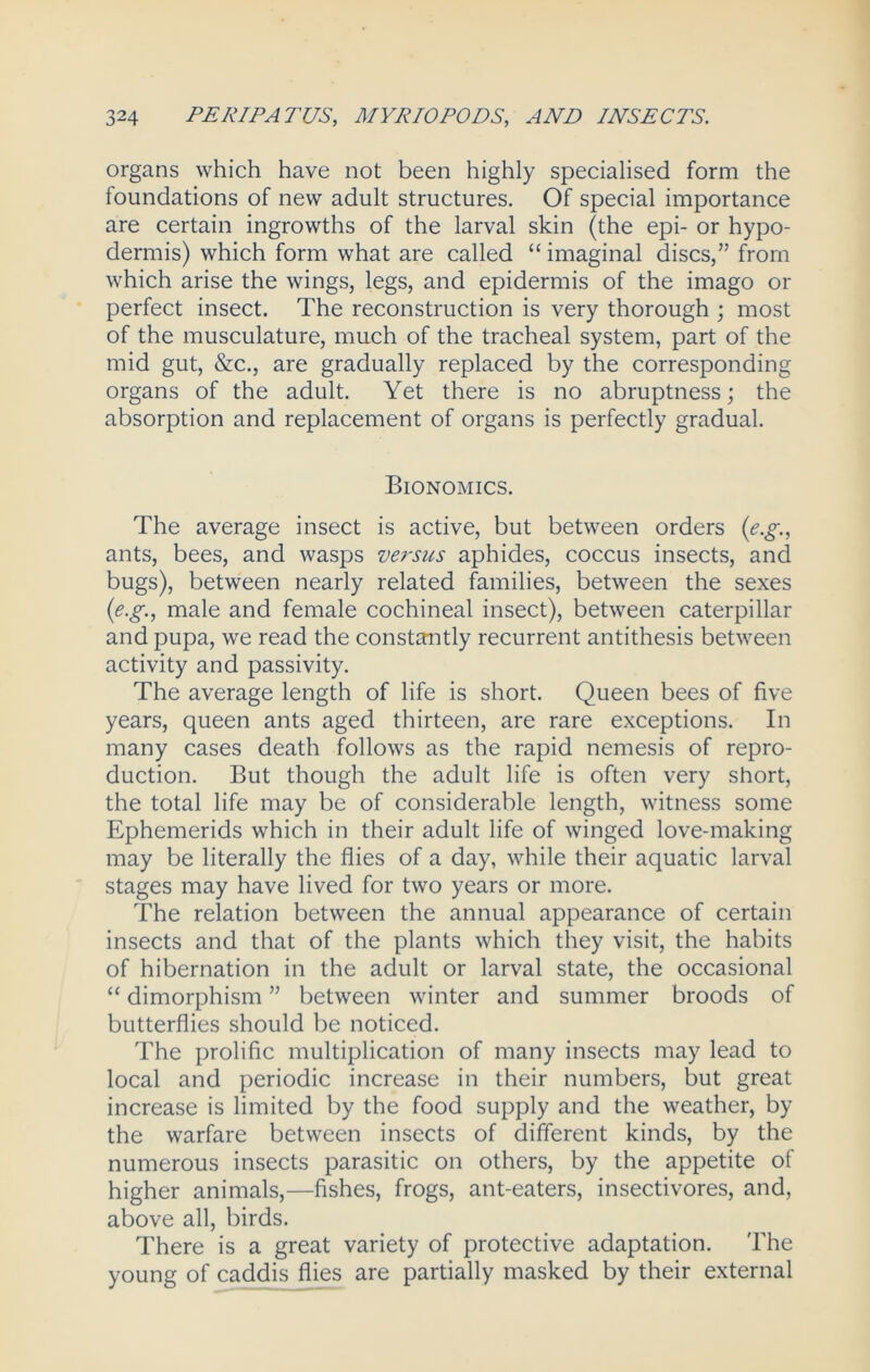 organs which have not been highly specialised form the foundations of new adult structures. Of special importance are certain ingrowths of the larval skin (the epi- or hypo- dermis) which form what are called “imaginal discs,” from which arise the wings, legs, and epidermis of the imago or perfect insect. The reconstruction is very thorough ; most of the musculature, much of the tracheal system, part of the mid gut, &c., are gradually replaced by the corresponding organs of the adult. Yet there is no abruptness; the absorption and replacement of organs is perfectly gradual. Bionomics. The average insect is active, but between orders (e.g., ants, bees, and wasps versus aphides, coccus insects, and bugs), between nearly related families, between the sexes (e.g., male and female cochineal insect), between caterpillar and pupa, we read the constantly recurrent antithesis between activity and passivity. The average length of life is short. Queen bees of five years, queen ants aged thirteen, are rare exceptions. In many cases death follows as the rapid nemesis of repro- duction. But though the adult life is often very short, the total life may be of considerable length, witness some Ephemerids which in their adult life of winged love-making may be literally the flies of a day, while their aquatic larval stages may have lived for two years or more. The relation between the annual appearance of certain insects and that of the plants which they visit, the habits of hibernation in the adult or larval state, the occasional “ dimorphism ” between winter and summer broods of butterflies should be noticed. The prolific multiplication of many insects may lead to local and periodic increase in their numbers, but great increase is limited by the food supply and the weather, by the warfare between insects of different kinds, by the numerous insects parasitic on others, by the appetite of higher animals,—fishes, frogs, ant-eaters, insectivores, and, above all, birds. There is a great variety of protective adaptation. The young of caddis flies are partially masked by their external