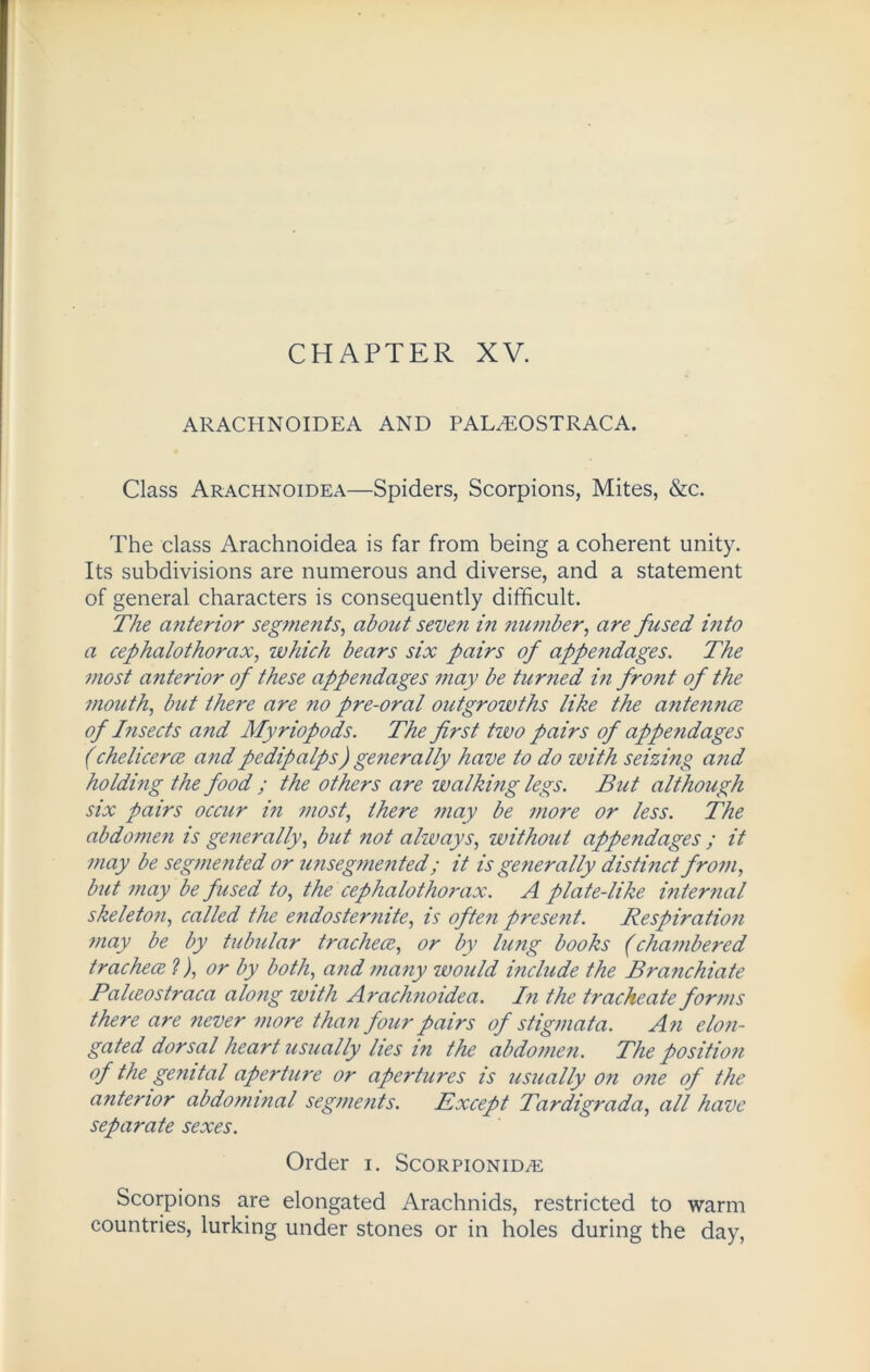 CHAPTER XV. ARACHNOIDEA AND PAL^OSTRACA. Class Arachnoidea—Spiders, Scorpions, Mites, &c. The class Arachnoidea is far from being a coherent unity. Its subdivisions are numerous and diverse, and a statement of general characters is consequently difficult. The anterior segments, about seven in number, are fused into a cephalothorax, which bears six pairs of appendages. The most anterior of these appendages may be turned in front of the mouth, but there are no pre-oral outgrowths like the antennce of Insects and Myriopods. The first two pairs of appendages (chelicerce andpedipalps) generally have to do with seizing and holding the food ; the others are walking legs. But although six pairs occur in most, there may be more or less. The abdomen is generally, but not always, ivithout appendages ; it may be segmented or unsegmented; it is generally distinct from, but may be fused to, the cephalothorax. A plate-like internal skeleton, called the endosternite, is often present. Respiration may be by tubular tracheae, or by lung books (chambered trachece ?), or by both, and many would i?iclude the Branchiate Paheostraca along with Arachnoidea. In the trache ate forms there are never more than four pairs of stigmata. An elon- gated dorsal heart usually lies in the abdomen. The position of the genital aperture or apertures is usually on one of the anterior abdominal segments. Except Tardigrada, all have separate sexes. Order i. Scorpionid/e Scorpions are elongated Arachnids, restricted to warm countries, lurking under stones or in holes during the day,