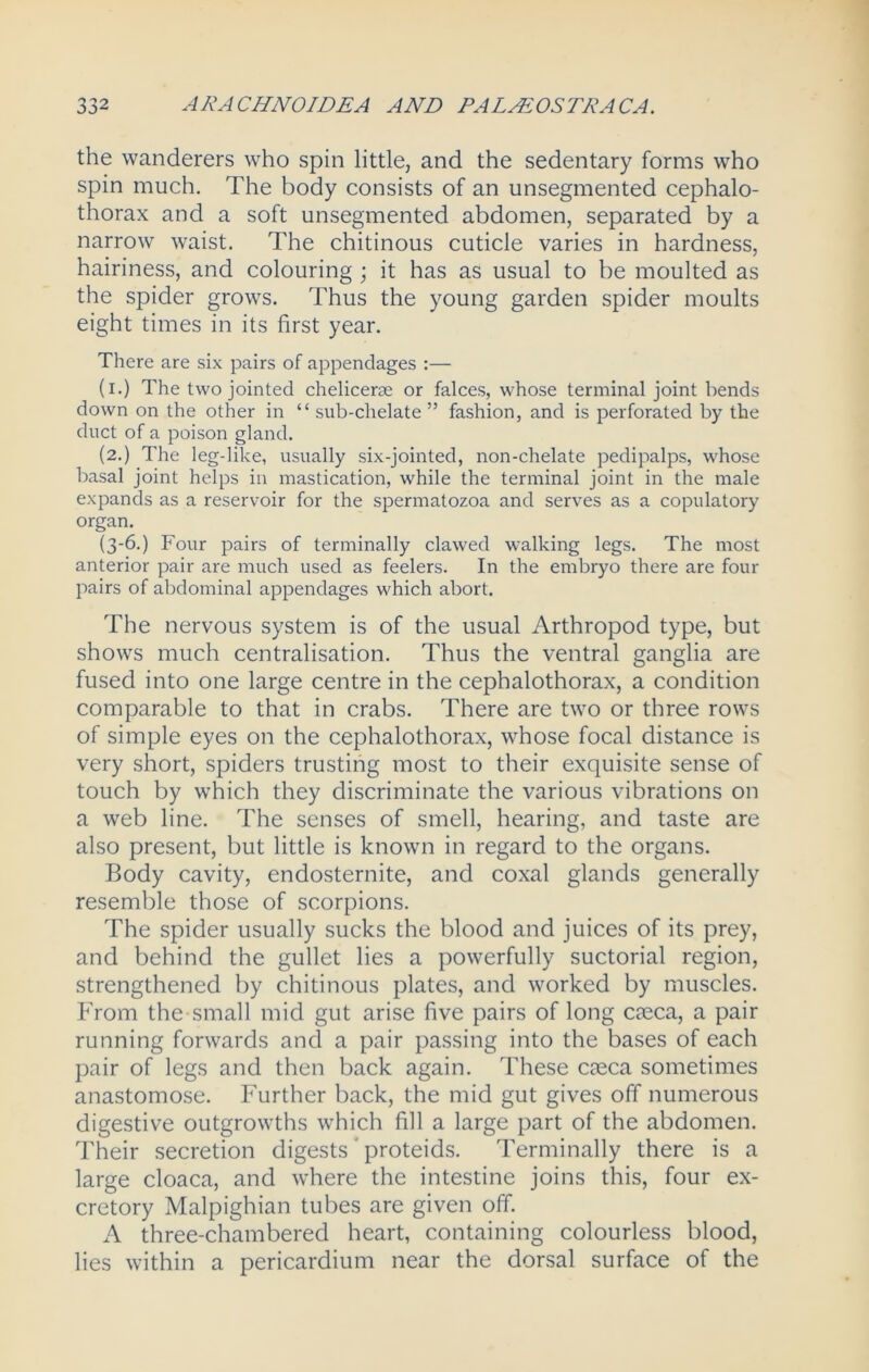 the wanderers who spin little, and the sedentary forms who spin much. The body consists of an unsegmented cephalo- thorax and a soft unsegmented abdomen, separated by a narrow waist. The chitinous cuticle varies in hardness, hairiness, and colouring ; it has as usual to be moulted as the spider grows. Thus the young garden spider moults eight times in its first year. There are six pairs of appendages :— (i.) The two jointed chelicerse or falces, whose terminal joint bends down on the other in “ sub-chelate ” fashion, and is perforated by the duct of a poison gland. (2.) The leg-like, usually six-jointed, non-chelate pedipalps, whose basal joint helps in mastication, while the terminal joint in the male expands as a reservoir for the spermatozoa and serves as a copulatory organ. (3-6.) Four pairs of terminally clawed walking legs. The most anterior pair are much used as feelers. In the embryo there are four- pairs of abdominal appendages which abort. The nervous system is of the usual Arthropod type, but shows much centralisation. Thus the ventral ganglia are fused into one large centre in the cephalothorax, a condition comparable to that in crabs. There are two or three rows of simple eyes on the cephalothorax, whose focal distance is very short, spiders trusting most to their exquisite sense of touch by which they discriminate the various vibrations on a web line. The senses of smell, hearing, and taste are also present, but little is known in regard to the organs. Body cavity, endosternite, and coxal glands generally resemble those of scorpions. The spider usually sucks the blood and juices of its prey, and behind the gullet lies a powerfully suctorial region, strengthened by chitinous plates, and worked by muscles. From the small mid gut arise five pairs of long caeca, a pair running forwards and a pair passing into the bases of each pair of legs and then back again. These caeca sometimes anastomose. Further back, the mid gut gives off numerous digestive outgrowths which fill a large part of the abdomen. Their secretion digests' proteids. Terminally there is a large cloaca, and where the intestine joins this, four ex- cretory Malpighian tubes are given off. A three-chambered heart, containing colourless blood, lies within a pericardium near the dorsal surface of the