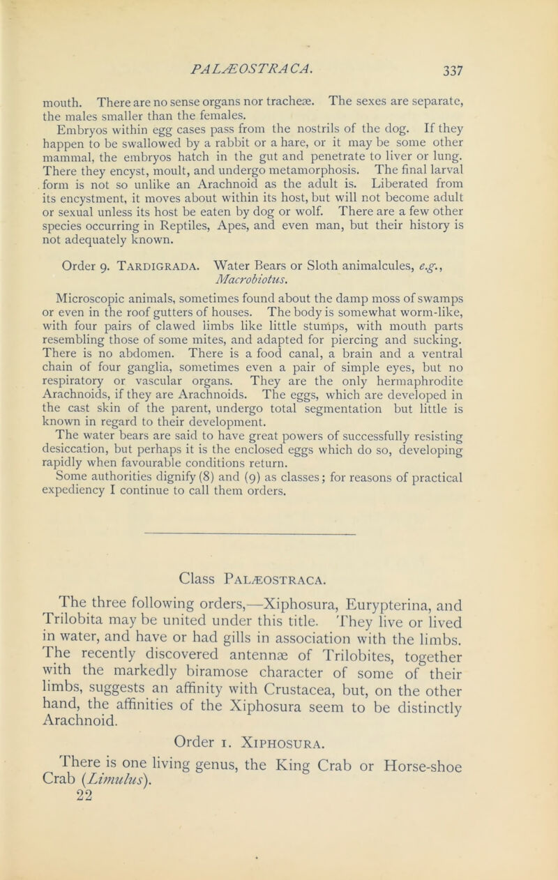 mouth. There are no sense organs nor trachese. The sexes are separate, the males smaller than the females. Embryos within egg cases pass from the nostrils of the dog. If they happen to be swallowed by a rabbit or a hare, or it may be some other mammal, the embryos hatch in the gut and penetrate to liver or lung. There they encyst, moult, and undergo metamorphosis. The final larval . form is not so unlike an Arachnoid as the adult is. Liberated from its encystment, it moves about within its host, but will not become adult or sexual unless its host be eaten by dog or wolf. There are a few other species occurring in Reptiles, Apes, and even man, but their history is not adequately known. Order 9. Tardigrada. Water Bears or Sloth animalcules, e.g., Macrobiotus. Microscopic animals, sometimes found about the damp moss of swamps or even in the roof gutters of houses. The body is somewhat worm-like, with four pairs of clawed limbs like little sturhps, with mouth parts resembling those of some mites, and adapted for piercing and sucking. There is no abdomen. There is a food canal, a brain and a ventral chain of four ganglia, sometimes even a pair of simple eyes, but no respiratory or vascular organs. They are the only hermaphrodite Arachnoids, if they are Arachnoids. The eggs, which are developed in the cast skin of the parent, undergo total segmentation but little is known in regard to their development. The water bears are said to have great powers of successfully resisting desiccation, but perhaps it is the enclosed eggs which do so, developing rapidly when favourable conditions return. Some authorities dignify (8) and (9) as classes; for reasons of practical expediency I continue to call them orders. Class Pal/eostraca. The three following orders,—Xiphosura, Eurypterina, and Trilobita may be united under this title. They live or lived in water, and have or had gills in association with the limbs. The recently discovered antennae of Trilobites, together with the markedly biramose character of some of their limbs, suggests, an affinity with Crustacea, but, on the other hand, the affinities of the Xiphosura seem to be distinctly Arachnoid. Order 1. Xiphosura. There is one living genus, the King Crab or Horse-shoe Crab (Limulus). 22
