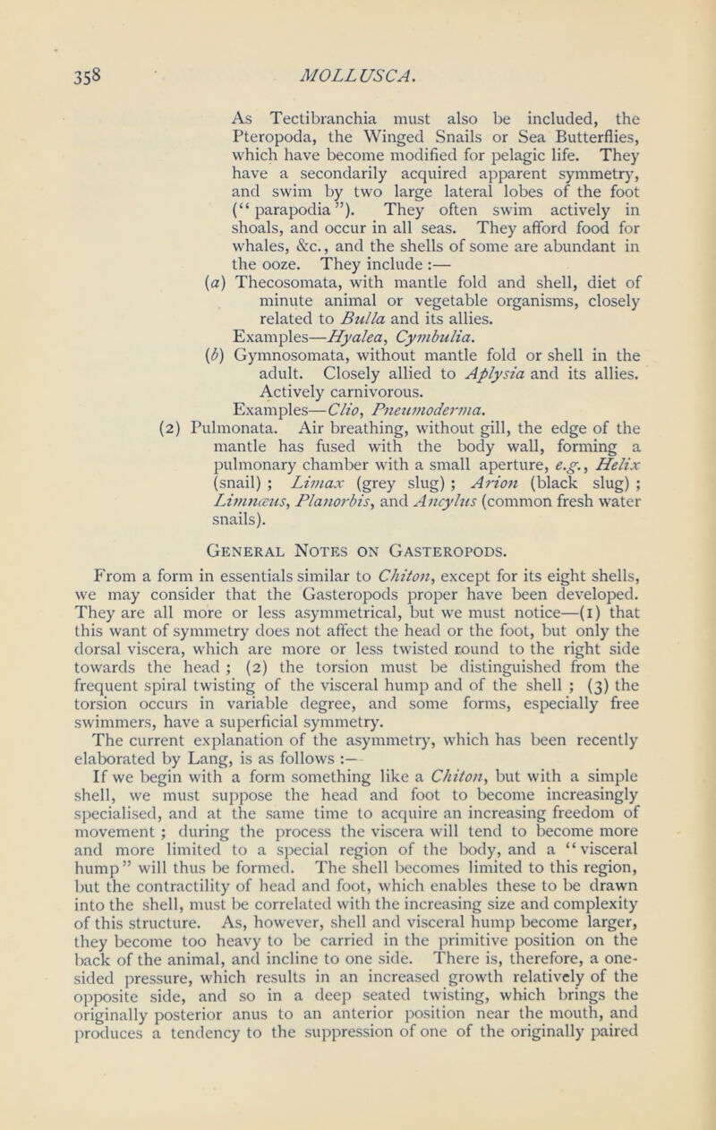 As Tectibranchia must also be included, the Pteropoda, the Winged Snails or Sea Butterflies, which have become modified for pelagic life. They have a secondarily acquired apparent symmetry, and swim by two large lateral lobes of the foot (“ parapodia ”). They often swim actively in shoals, and occur in all seas. They afford food for whales, &c., and the shells of some are abundant in the ooze. They include :— (a) Thecosomata, with mantle fold and shell, diet of minute animal or vegetable organisms, closely related to Bulla and its allies. Examples—Hyalea, Cymbulia. {b) Gymnosomata, without mantle fold or shell in the adult. Closely allied to Aplysia and its allies. Actively carnivorous. Examples— Clio, Pneumoderma. (2) Pulmonata. Air breathing, without gill, the edge of the mantle has fused with the body wall, forming a pulmonary chamber with a small aperture, e.g., Helix (snail) ; Limax (grey slug) ; Avion (black slug) ; Limnceus, Planorbis, and Ancylus (common fresh water snails). General Notes on Gasteropods. From a form in essentials similar to Chiton, except for its eight shells, we may consider that the Gasteropods proper have been developed. They are all more or less asymmetrical, but we must notice—(1) that this want of symmetry does not affect the head or the foot, but only the dorsal viscera, which are more or less twisted round to the right side towards the head ; (2) the torsion must be distinguished from the frequent spiral twisting of the visceral hump and of the shell ; (3) the torsion occurs in variable degree, and some forms, especially free swimmers, have a superficial symmetry. The current explanation of the asymmetry, which has been recently elaborated by Lang, is as follows If we begin with a form something like a Chiton, but with a simple shell, we must suppose the head and foot to become increasingly specialised, and at the same time to acquire an increasing freedom of movement ; during the process the viscera will tend to become more and more limited to a special region of the body, and a “visceral hump” will thus be formed. The shell becomes limited to this region, but the contractility of head and foot, which enables these to be drawn into the shell, must be correlated with the increasing size and complexity of this structure. As, however, shell and visceral hump become larger, they become too heavy to be carried in the primitive position on the back of the animal, and incline to one side. There is, therefore, a one- sided pressure, which results in an increased growth relatively of the opposite side, and so in a deep seated twisting, which brings the originally posterior anus to an anterior position near the mouth, and produces a tendency to the suppression of one of the originally paired