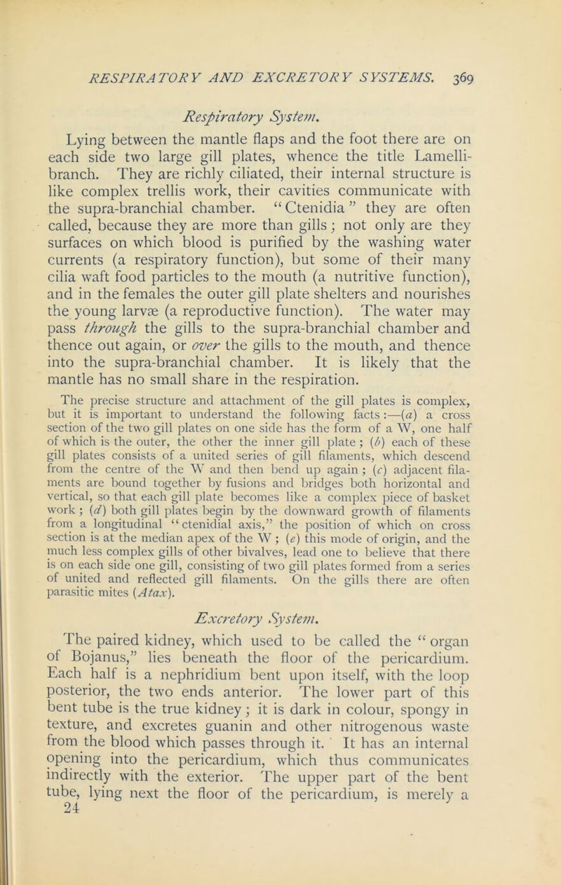 Respiratory System. Lying between the mantle flaps and the foot there are on each side two large gill plates, whence the title Lamelli- branch. They are richly ciliated, their internal structure is like complex trellis work, their cavities communicate with the supra-branchial chamber. “ Ctenidia ” they are often called, because they are more than gills; not only are they surfaces on which blood is purified by the washing water currents (a respiratory function), but some of their many cilia waft food particles to the mouth (a nutritive function), and in the females the outer gill plate shelters and nourishes the young larvae (a reproductive function). The water may pass through the gills to the supra-branchial chamber and thence out again, or over the gills to the mouth, and thence into the supra-branchial chamber. It is likely that the mantle has no small share in the respiration. The precise structure and attachment of the gill plates is complex, but it is important to understand the following facts :—(a) a cross section of the two gill plates on one side has the form of a W, one half of which is the outer, the other the inner gill plate ; {/>) each of these gill plates consists of a united series of gill filaments, which descend from the centre of the W and then bend up again ; (c) adjacent fila- ments are bound together by fusions and bridges both horizontal and vertical, so that each gill plate becomes like a complex piece of basket work ; (d) both gill plates begin by the downward growth of filaments from a longitudinal “ ctenidial axis,” the position of which on cross section is at the median apex of the W ; (e) this mode of origin, and the much less complex gills of other bivalves, lead one to believe that there is on each side one gill, consisting of two gill plates formed from a series of united and reflected gill filaments. On the gills there are often parasitic mites [Atax). Excretory System. The paired kidney, which used to be called the “ organ of Bojanus,” lies beneath the floor of the pericardium. Each half is a nephridium bent upon itself, with the loop posterior, the two ends anterior. The lower part of this bent tube is the true kidney; it is dark in colour, spongy in texture, and excretes guanin and other nitrogenous waste from the blood which passes through it. ' It has an internal opening into the pericardium, which thus communicates indirectly with the exterior. The upper part of the bent tube, lying next the floor of the pericardium, is merely a