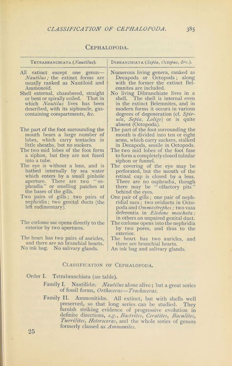 Cephalopoda. Tetrabranchiata {Nautilus). All extinct except one genus— Nautilus; the extinct forms are usually ranked as Nautiloid and Ammonoid. Shell external, chambered, straight or bent or spirally coiled. That in which Nautilus lives has been described, with its siphuncle, gas- containing compartments, &c. The part of the foot surrounding the mouth bears a large number of lobes, which carry tentacles in little sheaths, but no suckers. The two mid lobes of the foot form a siphon, but they are not fused into a tube. The eye is without a lens, and is bathed internally by sea water which enters by a small pinhole aperture. There are two ‘ ‘ os- phradia” or smelling patches at the bases of the gills. Two pairs of gills ; two pairs of nephridia; two genital ducts (the left rudimentary). The coelome sac opens directly to the exterior by two apertures. The heart has two pairs of auricles, and there are no branchial hearts. No ink bag. No salivary glands. Dibranchiata {Sepia, Octopus, &=c.). Numerous living genera, ranked as Decapods or Octopods; along with the former the extinct Bel- emnites are included. No living Dibranchiate lives in a shell. The shell is internal even in the extinct Belemnites, and in modern forms it occurs in various degrees of degeneration (cf. Spir- illa, Sepia, Loligo) or is quite absent (Octopoda). The part of the foot surrounding the mouth is divided into ten or eight arms, which carry suckers, stalked in Decapods, sessile in Octopods. The two mid lobes of the foot fuse to form a completely closed tubular siphon or funnel. The covering of the eye may be perforated, but the mouth of the retinal cup is closed by a lens. There are no osphradia, though there may be “olfactory pits” behind the eyes. One pair of gills ; one pair of neph- ridial sacs ; two oviducts in Octo- poda and Ornmastrephes ; two vasa deferentia in Eledone moschata; in others an unpaired genital duct. The coelome opens into the nephridia by two pores, and thus to the exterior. The heart has two auricles, and there are branchial hearts. An ink bag and salivary glands. Classification of Cephalopoda. Order I. Tetrabranchiata {see table). Family I. Nautilkbe. Nautilus alone alive; but a great series of fossil forms, Orthoceras—Trochoceras. Family II. Ammonitidse. All extinct, but with shells well preserved, so that long series, can be studied. They furnish striking evidence of progressive evolution in definite directions, e.g., Bad rites, Ceratites, Baculites, Turmlites, Heteroceras, and the whole series of genera formerly classed as Ammonites. 25