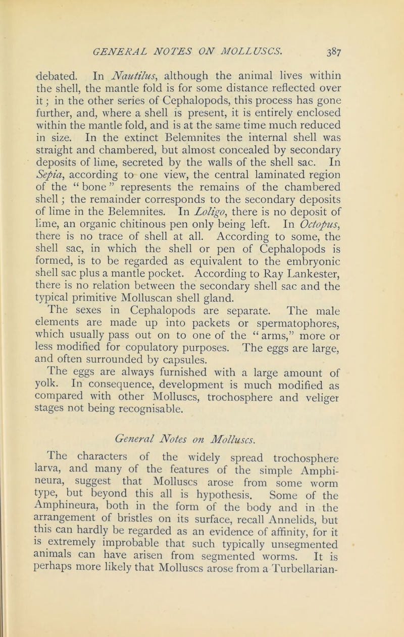 debated. In Nautilus, although the animal lives within the shell, the mantle fold is for some distance reflected over it; in the other series of Cephalopods, this process has gone further, and, where a shell is present, it is entirely enclosed within the mantle fold, and is at the same time much reduced in size. In the extinct Belemnites the internal shell was straight and chambered, but almost concealed by secondary deposits of lime, secreted by the walls of the shell sac. In Sepia, according to one view, the central laminated region of the “ bone ” represents the remains of the chambered shell; the remainder corresponds to the secondary deposits of lime in the Belemnites. In Loligo, there is no deposit of lime, an organic chitinous pen only being left. In Octopus, there is no trace of shell at all. According to some, the shell sac, in which the shell or pen of Cephalopods is formed, is to be regarded as equivalent to the embryonic shell sac plus a mantle pocket. According to Ray Lankester, there is no relation between the secondary shell sac and the typical primitive Molluscan shell gland. The sexes in Cephalopods are separate. The male elements are made up into packets or spermatophores, which usually pass out on to one of the “ arms,” more or less modified for copulatory purposes. The eggs are large, and often surrounded by capsules. The eggs are always furnished with a large amount of yolk. In consequence, development is much modified as compared with other Molluscs, trochosphere and veliger stages not being recognisable. General Notes o?i Molluscs. I he characters of the widely spread trochosphere larva, and many of the features of the simple Amphi- neura, suggest that Molluscs arose from some worm type, but beyond this all is hypothesis. Some of the Amphineura, both in the form of the body and in the arrangement of bristles on its surface, recall Annelids, but this can hardly be regarded as an evidence of affinity, for it is extremely improbable that such typically unsegmented animals can have arisen from segmented worms. It is perhaps more likely that Molluscs arose from a Turbellarian-