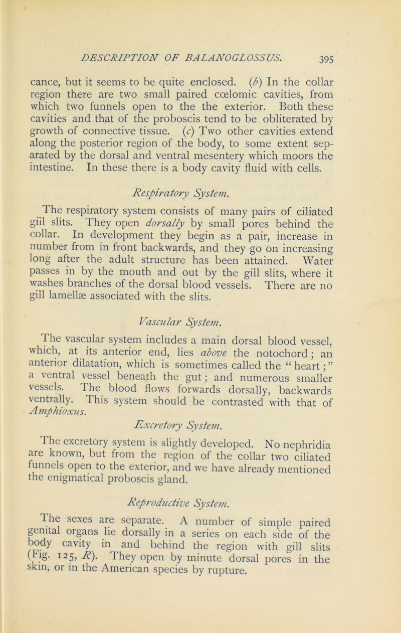 cance, but it seems to be quite enclosed, (b) In the collar region there are two small paired coelomic cavities, from which two funnels open to the the exterior. Both these cavities and that of the proboscis tend to be obliterated by growth of connective tissue, (c) Two other cavities extend along the posterior region of the body, to some extent sep- arated by the dorsal and ventral mesentery which moors the intestine. In these there is a body cavity fluid with cells. Respiratory System. The respiratory system consists of many pairs of ciliated gill slits. They open dorsally by small pores behind the collar. In development they begin as a pair, increase in number from in front backwards, and they go on increasing long after the adult structure has been attained. Water passes in by the mouth and out by the gill slits, where it washes branches of the dorsal blood vessels. There are no gill lamellae associated with the slits. Vascular System. I he vascular system includes a main dorsal blood vessel, which, at its anterior end, lies above the notochord; an anterior dilatation, which is sometimes called the “heart;” a ventral vessel beneath the gut; and numerous smaller vessels. The blood flows forwards dorsally, backwards ventrally. I his system should be contrasted with that of Amphioxus. Excretory System. The excretory system is slightly developed. No nephridia are known, but from the region of the collar two ciliated funnels open to the exterior, and we have already mentioned the enigmatical proboscis gland. Reproductive System. The sexes are separate. A number of simple paired genital organs lie dorsally in a series on each side of the body cavity in and behind the region with gill slits ( .g' I25> They open by minute dorsal pores in the skin, or in the American species by rupture.