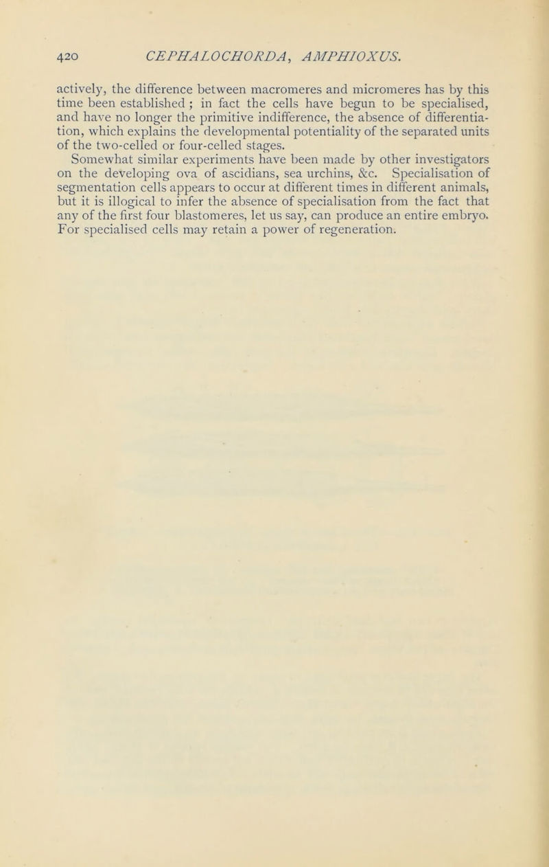 actively, the difference between macromeres and micromeres has by this time been established ; in fact the cells have begun to be specialised, and have no longer the primitive indifference, the absence of differentia- tion, which explains the developmental potentiality of the separated units of the two-celled or four-celled stages. Somewhat similar experiments have been made by other investigators on the developing ova of ascidians, sea urchins, &c. Specialisation of segmentation cells appears to occur at different times in different animals, but it is illogical to infer the absence of specialisation from the fact that any of the first four blastomeres, let us say, can produce an entire embryo. For specialised cells may retain a power of regeneration.