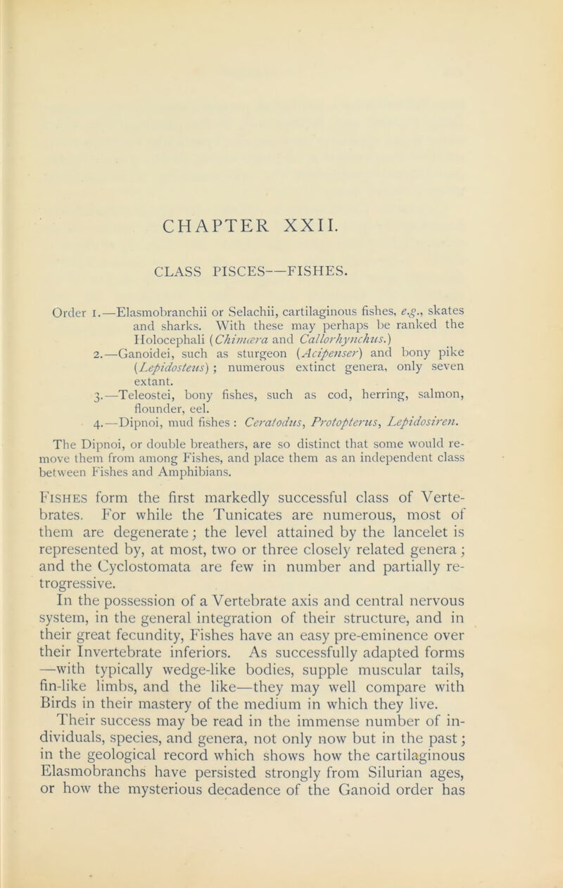 CHAPTER XXII. CLASS PISCES FISHES. Order I.—Elasmobranchii or Selachii, cartilaginous fishes, eg., skates and sharks. With these may perhaps be ranked the Holocephali (Chi nicer a and Callorhynchus.) 2. —Ganoidei, such as sturgeon (Acipenser) and bony pike {Lepidosteus) ; numerous extinct genera, only seven extant. 3. —Teleostei, bony fishes, such as cod, herring, salmon, flounder, eel. 4. —Dipnoi, mud fishes : Ceratodus, Protopterus, Lepidosiren. The Dipnoi, or double breathers, are so distinct that some would re- move them from among Fishes, and place them as an independent class between Fishes and Amphibians. Fishes form the first markedly successful class of Verte- brates. For while the Tunicates are numerous, most of them are degenerate; the level attained by the lancelet is represented by, at most, two or three closely related genera; and the Cyclostomata are few in number and partially re- trogressive. In the possession of a Vertebrate axis and central nervous system, in the general integration of their structure, and in their great fecundity, Fishes have an easy pre-eminence over their Invertebrate inferiors. As successfully adapted forms —with typically wedge-like bodies, supple muscular tails, fin-like limbs, and the like—they may well compare with Birds in their mastery of the medium in which they live. Their success may be read in the immense number of in- dividuals, species, and genera, not only now but in the past; in the geological record which shows how the cartilaginous Elasmobranchs have persisted strongly from Silurian ages, or how the mysterious decadence of the Ganoid order has