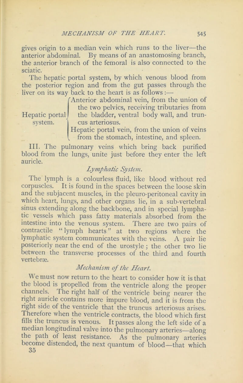 gives origin to a median vein which runs to the liver—the anterior abdominal. By means of an anastomosing branch, the anterior branch of the femoral is also connected to the sciatic. The hepatic portal system, by which venous blood from the posterior region and from the gut passes through the liver on its way back to the heart is as follows :— ''Anterior abdominal vein, from the union of the two pelvics, receiving tributaries from the bladder, ventral body wall, and trun- cus arteriosus. Hepatic portal vein, from the union of veins V from the stomach, intestine, and spleen. Hepatic portal system. III. The pulmonary veins which bring back purified blood from the lungs, unite just before they enter the left auricle. Lymphatic System. The lymph is a colourless fluid, like blood without red corpuscles. It is found in the spaces between the loose skin and the subjacent muscles, in the pleuro-peritoneal cavity in which heart, lungs, and other organs lie, in a sub-vertebral sinus extending along the backbone, and in special lympha- tic vessels which pass fatty materials absorbed from the intestine into the venous system. There are two pairs of contractile “lymph hearts” at two regions where the lymphatic system communicates with the veins. A pair lie posteriorly near the end of the urostyle ; the other two lie between the transverse processes of the third and fourth vertebrae. Mecha?iism of the Lleart. A e must now return to the heart to consider how it is that the blood is propelled from the ventricle along the proper channels. I he right half of the ventricle being nearer the right auricle contains more impure blood, and it is from the right side of the ventricle that the truncus arteriosus arises. Therefore when the ventricle contracts, the blood which first fills the truncus is venous. It passes along the left side of a median longitudinal valve into the pulmonary arteries—along the path ol least resistance. As the pulmonary arteries become distended, the next quantum of blood—that which 35