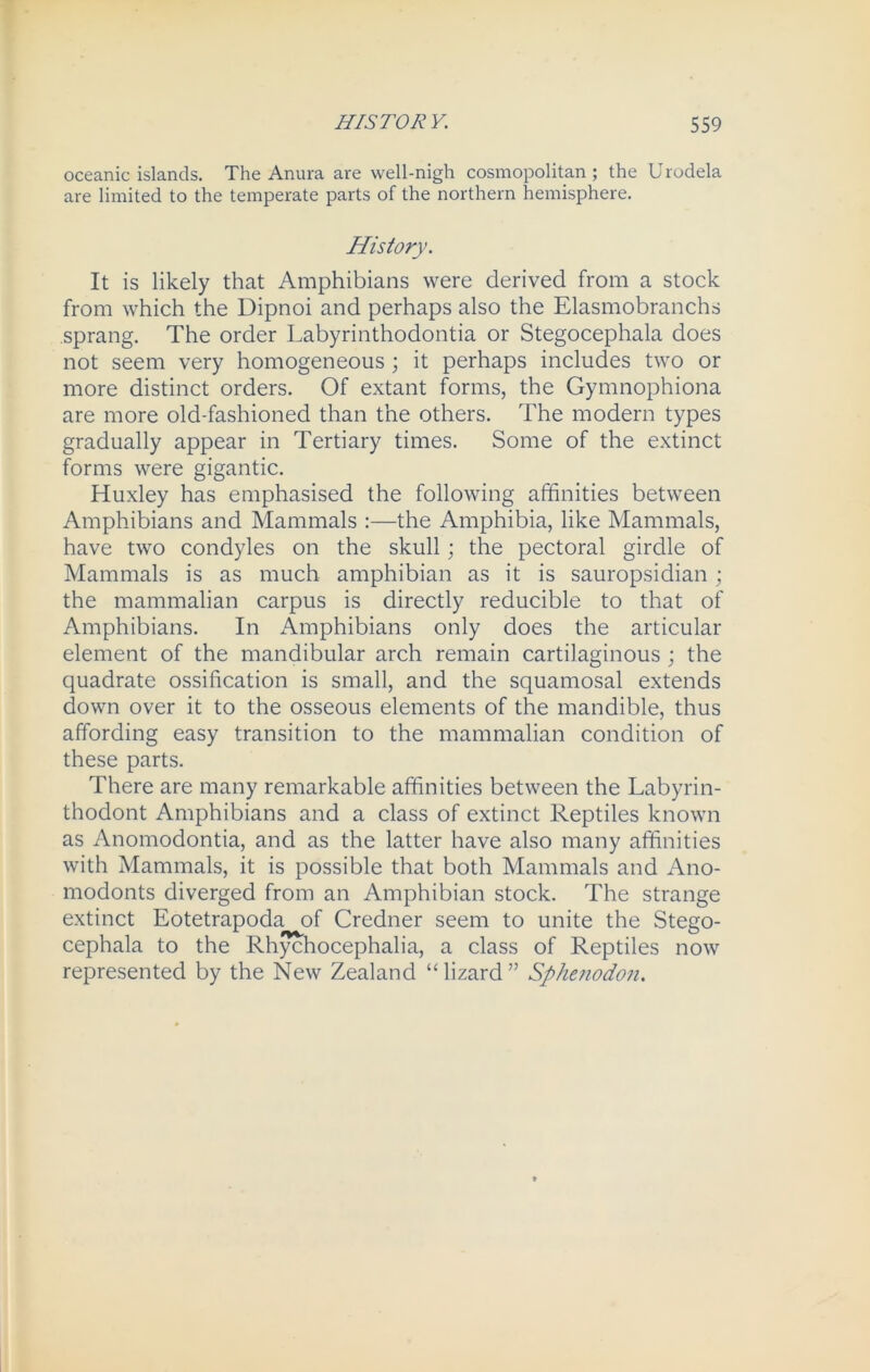 oceanic islands. The Anura are well-nigh cosmopolitan ; the U rodela are limited to the temperate parts of the northern hemisphere. History. It is likely that Amphibians were derived from a stock from which the Dipnoi and perhaps also the Elasmobranchs sprang. The order Labyrinthodontia or Stegocephala does not seem very homogeneous ; it perhaps includes two or more distinct orders. Of extant forms, the Gymnophiona are more old-fashioned than the others. The modern types gradually appear in Tertiary times. Some of the extinct forms were gigantic. Huxley has emphasised the following affinities between Amphibians and Mammals :—the Amphibia, like Mammals, have two condyles on the skull; the pectoral girdle of Mammals is as much amphibian as it is sauropsidian; the mammalian carpus is directly reducible to that of Amphibians. In Amphibians only does the articular element of the mandibular arch remain cartilaginous ; the quadrate ossification is small, and the squamosal extends down over it to the osseous elements of the mandible, thus affording easy transition to the mammalian condition of these parts. There are many remarkable affinities between the Labyrin- thodont Amphibians and a class of extinct Reptiles known as Anomodontia, and as the latter have also many affinities with Mammals, it is possible that both Mammals and Ano- modonts diverged from an Amphibian stock. The strange extinct Eotetrapoda of Credner seem to unite the Stego- cephala to the Rhychocephalia, a class of Reptiles now represented by the New Zealand “ lizard ” Sphenodon.