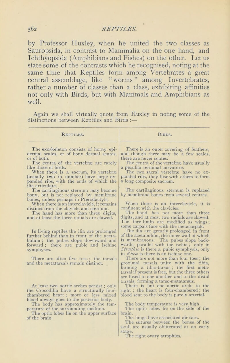 by Professor Huxley, when he united the two classes as Sauropsida, in contrast to Mammalia on the one hand, and Ichthyopsida (Amphibians and Fishes) on the other. Let us state some of the contrasts which he recognised, noting at the same time that Reptiles form among Vertebrates a great central assemblage, like “worms” among Invertebrates, rather a number of classes than a class, exhibiting affinities not only with Birds, but with Mammals and Amphibians as well. Again we shall virtually quote from Huxley in noting some of the distinctions between Reptiles and Birds :— Reptiles. The exoskeleton consists of horny epi- dermal scales, or of bony dermal scutes, or of both. The centra of the vertebrae are rarely like those of birds. When there is a sacrum, its vertebrae (usually two in number) have large ex- panded ribs, with the ends of which the ilia articulate. The cartilaginous sternum may become bony, but is not replaced by membrane bones, unless perhaps in Pterodactyls. When there is an interclavicle, it remains distinct from the clavicle and sternum. The hand has more than three digits, and at least the three radials are clawed. In living reptiles the ilia are prolonged further behind than in front of the aceta- bulum ; the pubes slope downward and forward ; there are pubic and ischiac symphyses. There are often five toes ; the tarsals and the metatarsals remain distinct. At least two aortic arches persist ; only the Crocodilia have a structurally four- chambered heart ; more or less mixed blood always goes to the posterior body. The body has approximately the tem- perature of the surrounding medium. The optic lobes lie on the upper surface of the brain. Birds. There is an outer covering of feathers, and though there may be a few scales, there are never scutes. The centra of the vertebrae have usually a peculiar terminal curvature. The two sacral vertebrae have no ex- panded ribs, they fuse with others to form a long composite sacrum. The cartilaginous sternum is replaced by membrane bones from several centres. When there is an interclavicle, it is confluent with the clavicles. The hand has not more than three digits, and at most two radials are clawed. The fore-limbs are modified as wings; some carpals fuse with the metacarpals. The ilia are greatly prolonged in front of the acetabulum, the inner wall of which is membranous. The pubes slope back- wards, parallel with the ischia ; only in Struthio is there a pubic symphysis, only in Rhea is there is an ischiac one. There are not more than four toes; the proximal tarsals unite with the tibia, forming a tibio-tarsus; the first meta- tarsal if present is free, but the three others are fused to one another and to the distal tarsals, forming a tarso-metatarsus. There is but one aortic arch, to the right ; the heart is four-chambered ; the blood sent to the body is purely arterial. The body temperature is very high. The optic lobes lie on the side of the brain. The lungs have associated air sacs. The sutures between the bones of the skull are usually obliterated at an early stage. The right ovary atrophies.