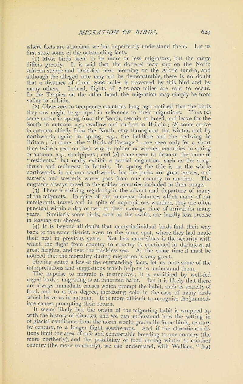 where facts are abundant we but imperfectly understand them. Let us first state some of the outstanding facts. (1) Most birds seem to be more or less migratory, but the range differs greatly. It is said that the dotterel may sup on the North African steppe and breakfast next morning on the Arctic tundra, and although the alleged rate may not be demonstrable, there is no doubt that a distance of about 2000 miles is traversed by this bird and by many others. Indeed, flights of 7-10,000 miles are said to occur. In the Tropics, on the other hand, the migration may simply be from valley to hillside. (2) Observers in temperate countries long ago noticed that the birds they saw might be grouped in reference to their migrations. Thus [a) some arrive in spring from the South, remain to breed, and leave for the South in autumn, e.g., swallow and cuckoo in Britain ; (b) some arrive in autumn chiefly from the North, stay throughout the winter, and fly northwards again in spring, e.g., the fieldfare and the redwing in Britain ; (r) some—the “ Birds of Passage”—are seen only for a short time twice a year on their way to colder or warmer countries in spring or autumn, e.g., sandpipers ; and (d) some seem to deserve the name ot “residents,” but really exhibit a partial migration, such as the song- thrush and redbreast in Britain. In spring the tide is on the whole northwards, in autumn southwards, but the paths are great curves, and easterly and westerly waves pass from one country to another. The migrants always breed in the colder countries included in their range. (3) There is striking regularity in the advent and departure of many of the migrants. In spite of the immense distances which many of our immigrants travel, and in spite of unpropitious weather, they are often punctual within a day or two to their average time of arrival for many years. Similarly some birds, such as the swifts, are hardly less precise in leaving our shores. (4) It is beyond all doubt that many individual birds find their way back to the same district, even to the same spot, where they had made their nest in previous years. Not less marvellous is the security with which the flight from country to country is continued in darkness, at great heights, and over the trackless sea. At the same time it must be noticed that the mortality during migration is very great. Having stated a few of the outstanding facts, let us note some of the interpretations and suggestions which help us to understand them. The impulse to migrate is instinctive ; it is exhibited by well-fed caged birds ; migrating is an inherited habit. But it is likely that there are always immediate causes which prompt the habit, such as scarcity of food, and to a less degree, increasing cold in the case of many birds which leave us in autumn. It is more difficult to recognise thejpnnned- iate causes prompting their return. It seems likely that the origin of the migrating habit is wrapped up with the history of climates, and we can understand how the setting in of glacial conditions from the north would gradually force birds, century by century, to a longer flight southwards. And if the climatic condi- tions limit the area of safe and comfortable breeding to one country (the more northerly), and the possibility of food during winter to another country (the more southerly), we can understand, with Wallace, “ that