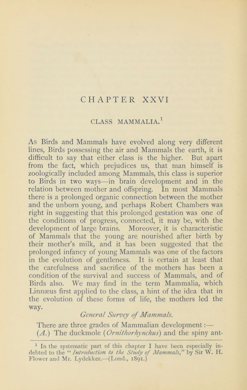 CHAPTER XXVI CLASS MAMMALIA.1 As Birds and Mammals have evolved along very different lines, Birds possessing the air and Mammals the earth, it is difficult to say that either class is the higher. But apart from the fact, which prejudices us, that man himself is zoologically included among Mammals, this class is superior to Birds in two ways—in brain development and in the relation between mother and offspring. In most Mammals there is a prolonged organic connection between the mother and the unborn young, and perhaps Robert Chambers was right in suggesting that this prolonged gestation was one of the conditions of progress, connected, it may be, with the development of large brains. Moreover, it is characteristic of Mammals that the young are nourished after birth by their mother’s milk, and it has been suggested that the prolonged infancy of young Mammals was one of the factors in the evolution of gentleness. It is certain at least that the carefulness and sacrifice of the mothers has been a condition of the survival and success of Mammals, and of Birds also. We may find in the term Mammalia, which Linnaeus first applied to the class, a hint of the idea that in the evolution of these forms of life, the mothers led the way. General Survey of Mammals. There are three grades of Mammalian development:— (A.) The duckmole {Ornithorhynchus) and the spiny ant- 1 In the systematic part of this chapter I have been especially in- debted to the “ Introduction to the Study of Mammalsby Sir W. II. Flower and Mr. Lydekker.—(Lond., 1891.)