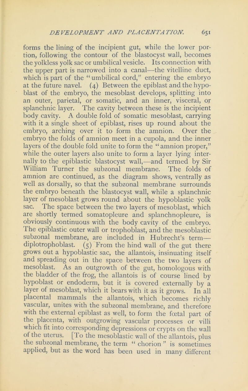 forms the lining of the incipient gut, while the lower por- tion, following the contour of the blastocyst wall, becomes the yolkless yolk sac or umbilical vesicle. Its connection with the upper part is narrowed into a canal—the vitelline duct, which is part of the “ umbilical cord,” entering the embryo at the future navel. (4) Between the epiblast and the hypo- blast of the embryo, the mesoblast develops, splitting into an outer, parietal, or somatic, and an inner, visceral, or splanchnic layer. The cavity between these is the incipient body cavity. A double fold of somatic mesoblast, carrying with it a single sheet of epiblast, rises up round about the embryo, arching over it to form the amnion. Over the embryo the folds of amnion meet in a cupola, and the inner layers of the double fold unite to form the “ amnion proper,” while the outer layers also unite to form a layer lying inter- nally to the epiblastic blastocyst wall,—and termed by Sir William Turner the subzonal membrane. The folds of amnion are continued, as the diagram shows, ventrally as well as dorsally, so that the subzonal membrane surrounds the embryo beneath the blastocyst wall, while a splanchnic layer of mesoblast grows round about the hypoblastic yolk sac. The space between the two layers of mesoblast, which are shortly termed somatopleure and splanchnopleure, is obviously continuous with the body cavity of the embryo. The epiblastic outer wall or trophoblast, and the mesoblastic subzonal membrane, are included in Hubrecht’s term— diplotrophoblast. (5) From the hind wall of the gut there grows out a hypoblastic sac, the allantois, insinuating itself and spreading out in the space between the two layers of mesoblast. As an outgrowth of the gut, homologous with the bladder of the frog, the allantois is of course lined by hypoblast or endoderm, but it is covered externally by a layer of mesoblast, which it bears with it as it grows. In all placental mammals the allantois, which becomes richly vascular, unites with the subzonal membrane, and therefore with the external epiblast as well, to form the foetal part of the placenta, with outgrowing vascular processes or villi which fit into corresponding depressions or crypts on the wall of the uterus. [To the mesoblastic wall of the allantois, plus the subzonal membrane, the term “ chorion ” is sometimes applied, but as the word has been used in many different