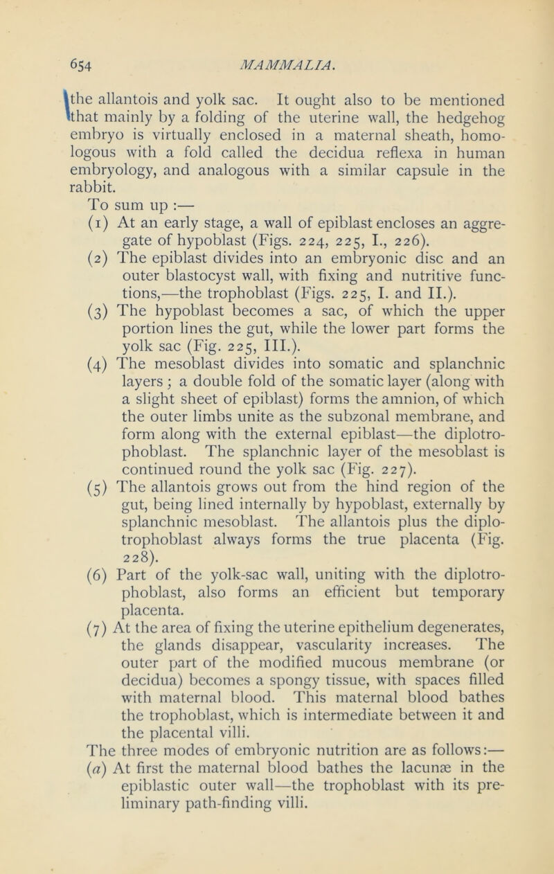 the allantois and yolk sac. It ought also to be mentioned (that mainly by a folding of the uterine wall, the hedgehog embryo is virtually enclosed in a maternal sheath, homo- logous with a fold called the decidua reflexa in human embryology, and analogous with a similar capsule in the rabbit. To sum up :— (1) At an early stage, a wall of epiblast encloses an aggre- gate of hypoblast (Figs. 224, 225, I., 226). (2) The epiblast divides into an embryonic disc and an outer blastocyst wall, with fixing and nutritive func- tions,—the trophoblast (Figs. 225, I. and II.). (3) The hypoblast becomes a sac, of which the upper portion lines the gut, while the lower part forms the yolk sac (Fig. 225, III.). (4) The mesoblast divides into somatic and splanchnic layers ; a double fold of the somatic layer (along with a slight sheet of epiblast) forms the amnion, of which the outer limbs unite as the subzonal membrane, and form along with the external epiblast—the diplotro- phoblast. The splanchnic layer of the mesoblast is continued round the yolk sac (Fig. 227). (5) The allantois grows out from the hind region of the gut, being lined internally by hypoblast, externally by splanchnic mesoblast. The allantois plus the diplo- trophoblast always forms the true placenta (Fig. 228). (6) Part of the yolk-sac wall, uniting with the diplotro- phoblast, also forms an efficient but temporary placenta. (7) At the area of fixing the uterine epithelium degenerates, the glands disappear, vascularity increases. The outer part of the modified mucous membrane (or decidua) becomes a spongy tissue, with spaces filled with maternal blood. This maternal blood bathes the trophoblast, which is intermediate between it and the placental villi. The three modes of embryonic nutrition are as follows:— (a) At first the maternal blood bathes the lacunae in the epiblastic outer wall—the trophoblast with its pre- liminary path-finding villi.