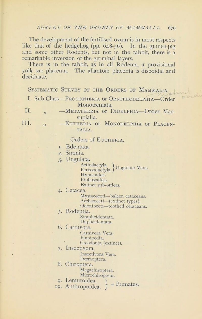 The development of the fertilised ovum is in most respects like that of the hedgehog (pp. 648-56). In the guinea-pig and some other Rodents, but not in the rabbit, there is a remarkable inversion of the germinal layers. There is in the rabbit, as in all Rodents, £ provisional yolk sac placenta. The allantoic placenta is discoidal and deciduate. Systematic Survey of the Orders of Mammalia. I. Sub-Class—Prototheria or Ornithodelphia—Order Monotremata. II. „ —Metatheria or Didelphia—Order Mar- supialia. III. ,, —Eutheria or Monodelphia or Placen- TALIA. Orders of Eutheria. 1. 2. 3- Edentata. Sirenia. Ungulata. Artiodactyla I TT , , Perissoclactyla jUngl,lata Hyracoidea. Proboscidea. Extinct sub-orders. Vera. 4. Cetacea. Mystacoceti—baleen cetaceans. Archaeoceti—(extinct types). Odontoceti—toothed cetaceans. 5. Rodentia. Simpliciclentata. Duplicidentata. 6. Carnivora. Carnivora Vera. Pinnipedia. Creodonta (extinct). 7. Insectivora. Insectivora Vera. Dermoptera. 8. Chiroptera. Megachiroptera. Microchiroptera. 9. Lemuroidea. 10. Anthropoidea Primates.