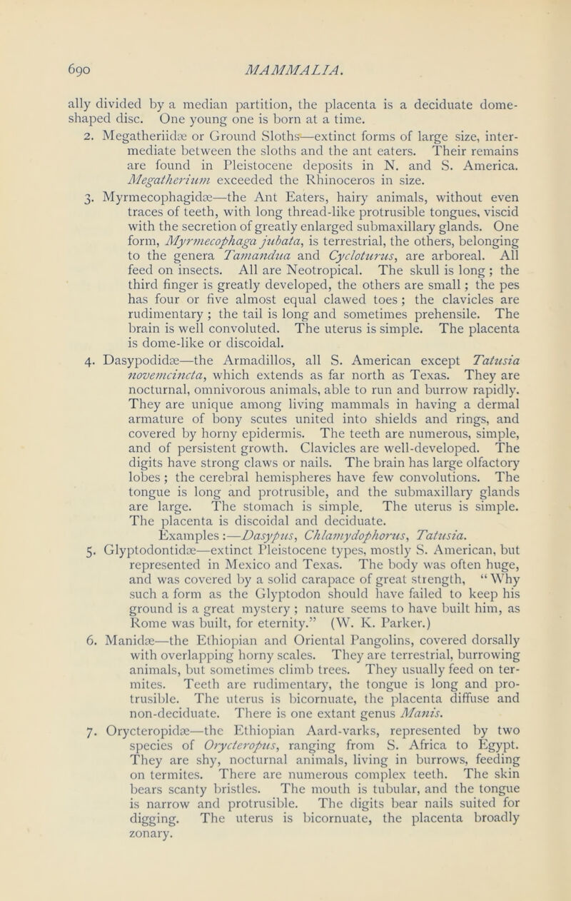 ally divided by a median partition, the placenta is a deciduate dome- shaped disc. One young one is born at a time. 2. Megatheriidm or Ground Sloths—extinct forms of large size, inter- mediate between the sloths and the ant eaters. Their remains are found in Pleistocene deposits in N. and S. America. Megatherium exceeded the Rhinoceros in size. 3. Myrmecophagidse—the Ant Eaters, hairy animals, without even traces of teeth, with long thread-like protrusible tongues, viscid with the secretion of greatly enlarged submaxillary glands. One form, Myrmecophaga jubata, is terrestrial, the others, belonging to the genera Tamandua and Cycloturus, are arboreal. All feed on insects. All are Neotropical. The skull is long ; the third finger is greatly developed, the others are small; the pes has four or five almost equal clawed toes ; the clavicles are rudimentary ; the tail is long and sometimes prehensile. The brain is well convoluted. The uterus is simple. The placenta is dome-like or discoidal. 4. Dasypodidae—the Armadillos, all S. American except Tatusia novemcincta, which extends as far north as Texas. They are nocturnal, omnivorous animals, able to run and burrow rapidly. They are unique among living mammals in having a dermal armature of bony scutes united into shields and rings, and covered by horny epidermis. The teeth are numerous, simple, and of persistent growth. Clavicles are well-developed. The digits have strong claws or nails. The brain has large olfactory lobes ; the cerebral hemispheres have few convolutions. The tongue is long and protrusible, and the submaxillary glands are large. The stomach is simple. The uterus is simple. The placenta is discoidal and deciduate. Examples :—Dasypus, Chlamydophorus, Tatusia. 5. Glyptodontidoe—extinct Pleistocene types, mostly S. American, but represented in Mexico and Texas. The body was often huge, and was covered by a solid carapace of great strength, “Why such a form as the Glyptodon should have failed to keep his ground is a great mystery ; nature seems to have built him, as Rome was built, for eternity.” (W. K. Parker.) 6. Manidoe—the Ethiopian and Oriental Pangolins, covered dorsally with overlapping horny scales. They are terrestrial, burrowing animals, but sometimes climb trees. They usually feed on ter- mites. Teeth are rudimentary, the tongue is long and pro- trusible. The uterus is bicornuate, the placenta diffuse and non-deciduate. There is one extant genus Manis. 7. Orycteropidse—the Ethiopian Aard-varks, represented by two species of Orycteropus, ranging from S. Africa to Egypt. They are shy, nocturnal animals, living in burrows, feeding on termites. There are numerous complex teeth. The skin bears scanty bristles. The mouth is tubular, and the tongue is narrow and protrusible. The digits bear nails suited for digging. The uterus is bicornuate, the placenta broadly zonary.