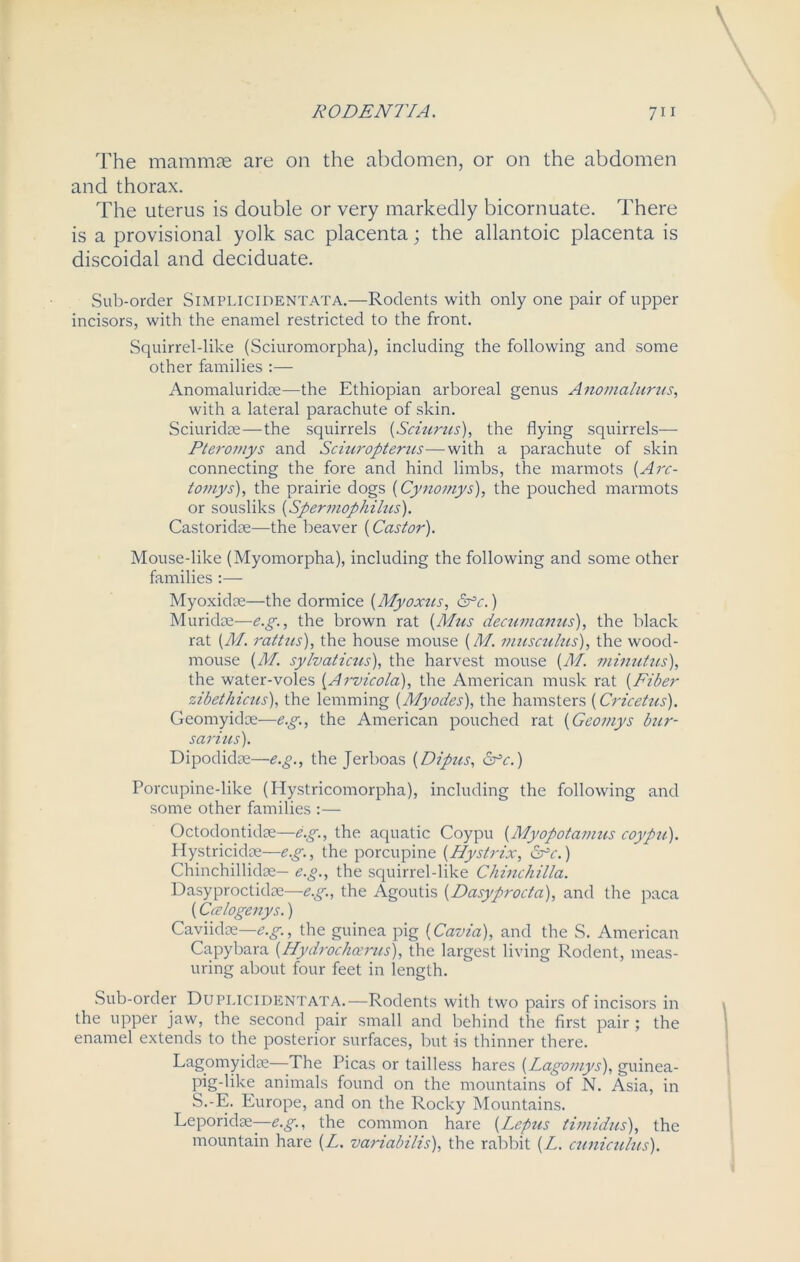 RODE NIVA. 7i 1 The mammas are on the abdomen, or on the abdomen and thorax. The uterus is double or very markedly bicornuate. There is a provisional yolk sac placenta; the allantoic placenta is discoidal and deciduate. Sub-order Simplicidentata.—Rodents with only one pair of upper incisors, with the enamel restricted to the front. Squirrel-like (Sciuromorpha), including the following and some other families :— Anomaluridee—the Ethiopian arboreal genus Anomalurus, with a lateral parachute of skin. Sciuridae—the squirrels (Sciurus), the flying squirrels— Pteromys and Sciuropterus—with a parachute of skin connecting the fore and hind limbs, the marmots (Arc- tomys), the prairie dogs (Cynomys), the pouched marmots or sousliks (Spermophihcs). Castoridae—the beaver (Castor). Mouse-like (Myomorpha), including the following and some other families :— Myoxidae—the dormice (Myoxus, &c.) Muridse—e.g., the brown rat (Mus decumanus), the black rat (M. rattus), the house mouse (M. musculus), the wood- mouse (M. sylvaticus), the harvest mouse (M. minutus), the water-voles (Arvicola), the American musk rat (Fiber zibethicus), the lemming (Myodes), the hamsters (Cricetus). Geomyidce—e.g., the American pouched rat (Geomys bur- sarius). Dipodidae—e.g., the Jerboas (Dipus, Cfc.) Porcupine-like (Hystricomorpha), including the following and some other families :— Octodontidae—e.g., the aquatic Coypu (Myopotamus coypu). I lystricidae—e.g., the porcupine (Hystrix, df’c.) Chinchillidae— e.g., the squirrel-like Chinchilla. Dasyproctidae—e.g., the Agoutis (Dasyprocta), and the paca (Ccelogenys.) Caviidse—e.g., the guinea pig (Cavia), and the S. American Capybara (Hydroclicerus), the largest living Rodent, meas- uring about four feet in length. Sub-order Duplicidentata.—Rodents with two pairs of incisors in the upper jaw, the second pair small and behind the first pair ; the enamel extends to the posterior surfaces, but is thinner there. Lagomyidae—The Picas or tailless hares (Lagomys), guinea- pig-like animals found on the mountains of N. Asia, in S.-E. Europe, and on the Rocky Mountains. Leporidse—e.g., the common hare (Leptis timidus), the mountain hare (L. variabilis), the rabbit (L. cuniculus).